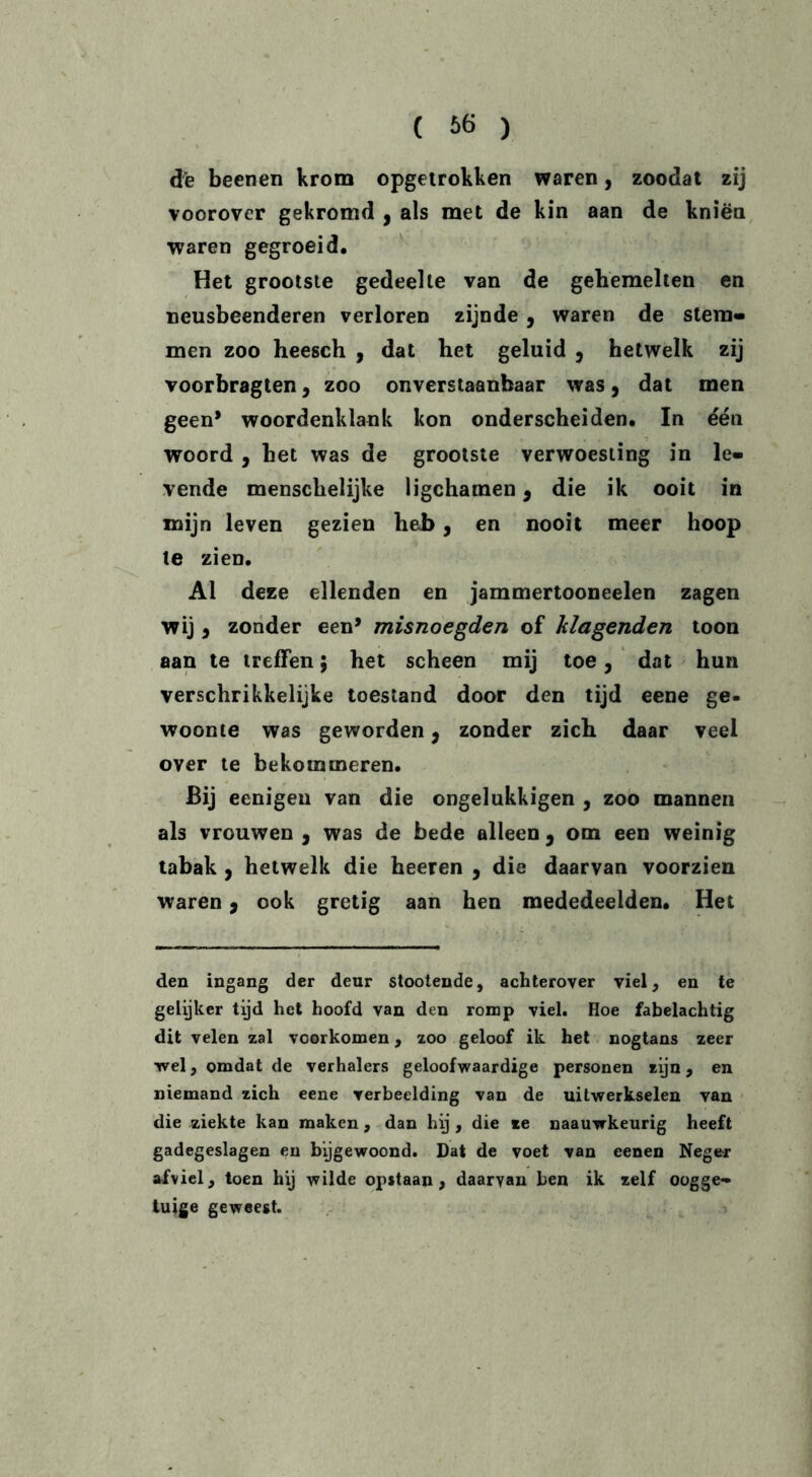 ( £>6 ) de beenen krom opgetrokken waren, zoodat zij voorover gekromd , als met de kin aan de kniën waren gegroeid. Het grootste gedeelte van de gehemelten en neusbeenderen verloren zijnde , waren de stem- men zoo heesch , dat het geluid 9 hetwelk zij voorbragten, zoo onverstaanbaar was 9 dat men geen* woordenklank kon onderscheiden. In één woord , het was de grootste verwoesting in le- vende menschelijke ligchamen 3 die ik ooit in mijn leven gezien hei>, en nooit meer hoop te zien. Al deze ellenden en jammertooneelen zagen wij 3 zonder een’ misnoegden of Plagenden toon aan te treffen; het scheen mij toe, dat hun verschrikkelijke toestand door den tijd eene ge- woonte was geworden 9 zonder zich daar veel over te bekommeren. Bij eenigen van die ongelukkigen , zoo mannen als vrouwen , was de bede alleen 3 om een weinig tabak , hetwelk die heeren 9 die daarvan voorzien waren 3 ook gretig aan hen mededeelden. Het den ingang der deur stootende, achterover viel, en te gelijker tijd het hoofd van den romp viel. Hoe fabelachtig dit velen zal voorkomen, zoo geloof ik het nogtans zeer wel, omdat de verhalers geloofwaardige personen zijn, en niemand zich eene verbeelding van de uitwerkselen van die ziekte kan maken, dan hij, die ze naauwkeurig heeft gadegeslagen en bijgewoond. Dat de voet van eenen Neger afviel, toen hij wilde opstaan, daarvan ben ik zelf oogge- tuige geweest.