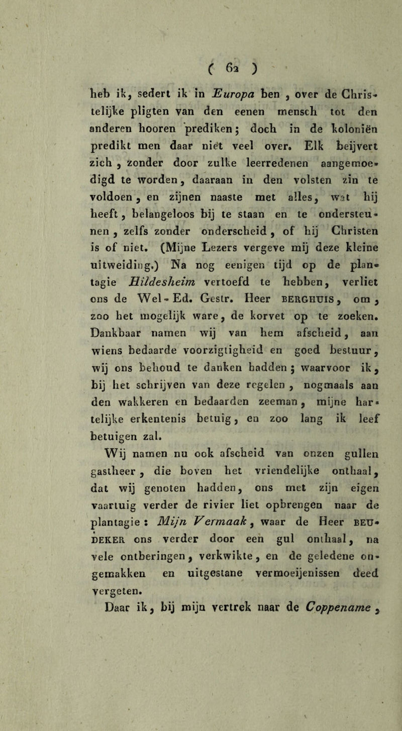 heb ik, sedert ik in Europa ben , over de Chris* telijke pligten van den eenen rnensch tot den anderen hooren prediken; doch in de koloniën predikt men daar niët veel over. Elk beijvert zich , zonder door zulke leerredenen aangemoe* digd te worden, daaraan in den volsten zin te voldoen, en zijnen naaste met alles, wat hij heeft, belangeloos bij te staan en te ondersteu- nen , zelfs zonder onderscheid , of hij Christen is of niet. (Mijne Lezers vergeve mij deze kleine uitweiding.) Na nog eenigen tijd op de plan* tagie Hildesheim vertoefd te hebben, verliet ons de Wel-Ed. Gestr. Heer berghuis, om, zoo het mogelijk ware, de korvet op te zoeken. Dankbaar namen wij van hem afscheid, aan wiens bedaarde voorzigligheid en goed bestuur, wij ons behoud te danken hadden 5 waarvoor ik, bij het schrijven van deze regelen , nogmaals aan den wakkeren en bedaarden zeeman, mijne har- telijke erkentenis betuig, en zoo lang ik leef betuigen zal. Wij namen nu ook afscheid van onzen gullen gastheer, die boven het vriendelijke onthaal, dat wij genoten hadden, ons met zijn eigen vaartuig verder de rivier liet opbrengen naar de plan tagie : Mijn Vermaak, waar de Heer beu- deker ons verder door een gul onthaal, na vele ontberingen, verkwikte, en de geledene on- gemakken en uitgestane vermoeienissen deed vergeten. Daar ik, bij mijn vertrek naar de Coppename ,