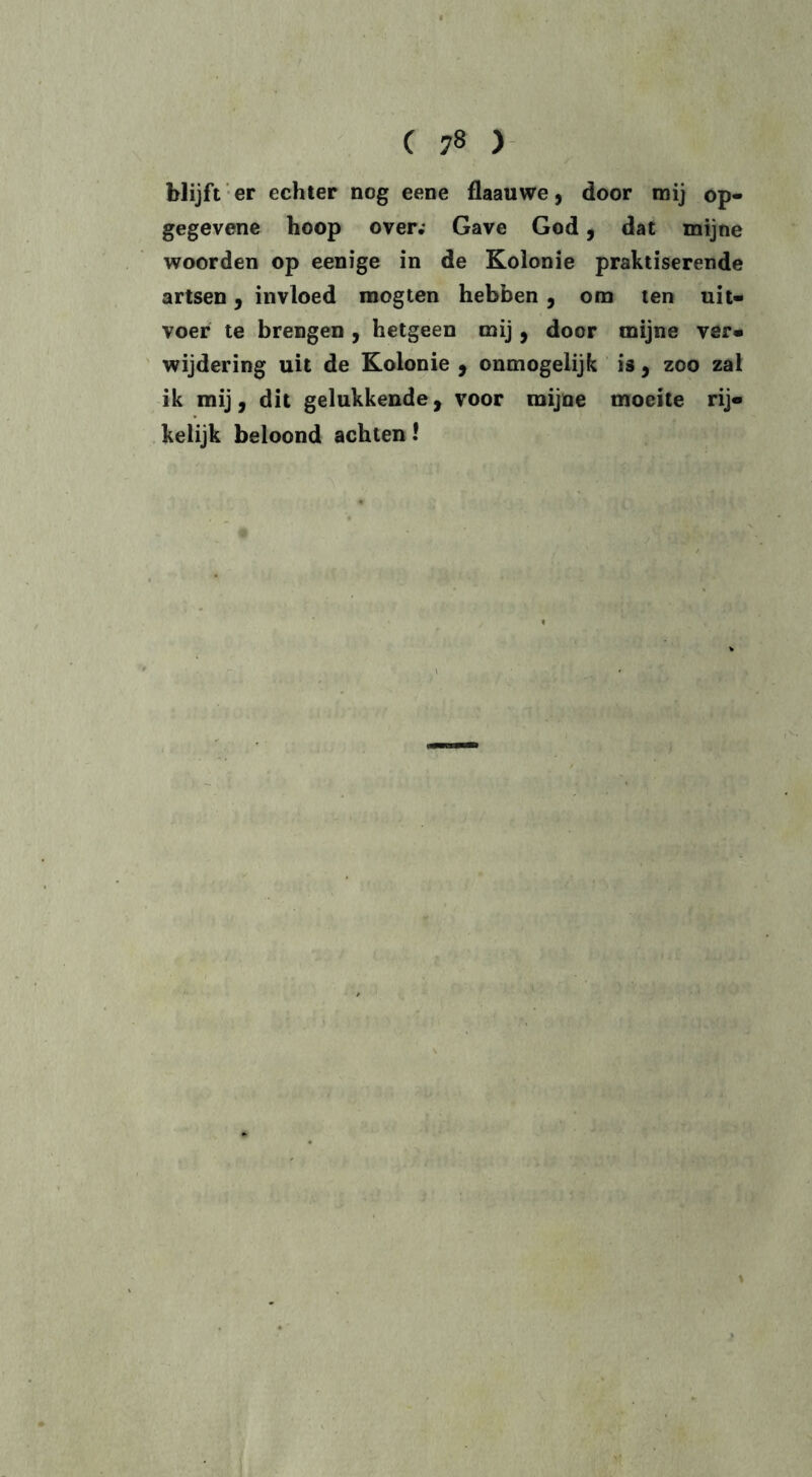 blijft er echter nog eene flaauwe, door mij op- gegevene hoop over; Gave God, dat mijne woorden op eenige in de Kolonie praktiserende artsen, invloed mogten hebben, om ten uit- voer te brengen , hetgeen mij, door mijne ver» wijdering uit de Kolonie , onmogelijk is , zoo zal ik mij, dit gelukkende, voor mijne moeite rij» keiijk beloond achten! \