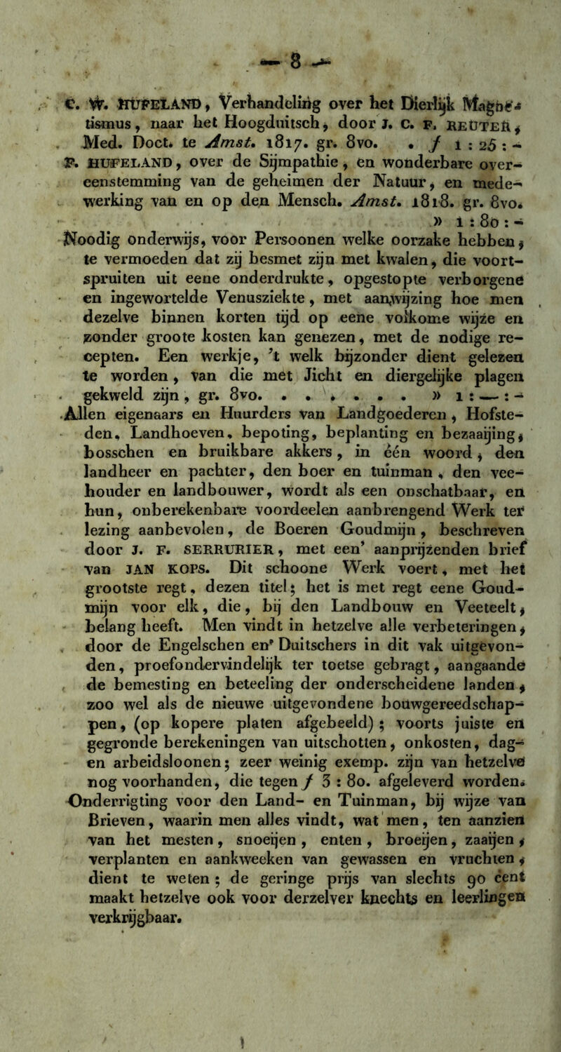 e. W. ftUFELAND , Verhandeling over het Dierlijk tismus, naar het Hoogduitsch, door J. c. F, reüteïi* Med. Doet* te Amst. 1817. gr. 8vo. . J 1 ; 2<5 : - F. HUFELAND, over de Sympathie, en wonderbare over- eenstemming van de geheimen der Natuur, en mede- werking van en op den Mensch. Amst. 1818. gr. 8vo* » i :8ö : - Noodig onderwas, voor Persoonen welke oorzake hebben* te vermoeden dat zij besmet zijn met kwalen, die voort- spruiten uit eene onderdrukte, opgestopte verborgene en ingewortelde Venusziekte, met aanwijzing hoe men dezelve binnen korten tijd op eene volkome wijze en zonder groote kosten kan genezen, met de nodige re- cepten. Een werkje, ?t welk bijzonder dient gelezen te worden, van die met Jicht en diergelijke plagen gekweld zijn , gr. 8vo. )> 1 : — : - Allen eigenaars en Huurders Van Landgoederen , Hofste- den, Landhoeven, bepoting, beplanting en bezaaijing* bosschen en bruikbare akkers, in één woord , den landheer en pachter, den boer en tuinman, den vee- houder en landbouwer, wordt als een onschatbaar, en hun, onberekenbare voordeelen aanbrengend Werk ter lezing aanbevolen, de Boeren Goudmijn, beschreven door J. F. SERRURIER, met een’ aanprijzenden brief van JAN kops. Dit schoone Werk voert, met het grootste regt, dezen titel \ het is met regt eene Goud- mijn voor elk, die, bij den Landbouw en Veeteelt * belang heeft. Men vindt in hetzelve alle verbeteringen* door de Engelschen en' Duitschers in dit vak uitgevon- den , proefondervindelijk ter toetse gebragt, aangaande de bemesting en beteeling der onderscheidene landen * zoo wel als de nieuwe uitgevondene bouwgereedschap- pen, (op kopere platen afgebeeld) ; voorts juiste en gegronde berekeningen van uitschotten, onkosten, dag- en arbeidsloonen$ zeer weinig exemp. zijn van hetzelve» nog voorhanden, die tegen/ 3 : 80. afgeleverd worden* Onderrigting voor den Land- en Tuinman, bij wijze van Brieven, waarin men alles vindt, wat men, ten aanziert van het mesten , snoeijen , enten , broeijen , zaaijen * verplanten en aankweeken van gewassen en vruchten * dient te weten ; de geringe prijs van slechts 90 cent maakt hetzelve ook voor derzelver knechts en leerlingen verkrijgbaar. \