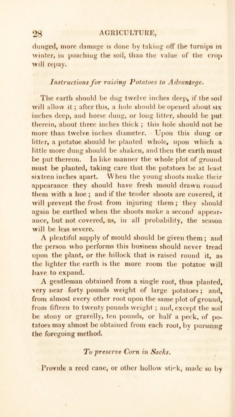 (lunged, more damage is done by taking off (he turnips in winter, in poaching the soil, than the value of the crop will repay. Instructions for raising Potatoes to Advantage. The earth should be dug twelve inches deep, if the soil will allow it; after this, a hole should be opened about six inches deep, and horse dung, or long litter, should be put therein, about three inches thick ; this hole should not be more than twelve inches diameter. Upon this dung or litter, a potatoe should be planted whole, upon which a little more dung should be shaken, and then the earth must be put thereon. In like manner the whole plot of ground must be planted, taking care that the potatoes be at least sixteen inches apart. When the young shoots make their appearance they should have fresh mould drawn round them with a hoe ; and if the tender shoots are covered, it will prevent the frost from injuring them; they should again be earthed when the shoots make a second appear- ance, but not covered, as, in all probability, the season will be less severe. A plentiful supply of mould should be given them ; and the person who performs this business should never tread upon the plant, or the hillock that is raised round it, as the lighter the earth is the more room the potatoe will have to expand. A gentleman obtained from a single root, thus planted, very near forty pounds weight of large potatoes ; and, from almost every other root upon the same plot of ground, from fifteen to twenty pounds weight ; and, except the soil be stony or gravelly, ten pounds, or half a peck, of po- tatoes may almost be obtained from each root, by pursuing the foregoing method. To preserve Corn in Sachs. Provide a reed cane, or other hollow strk, made so by