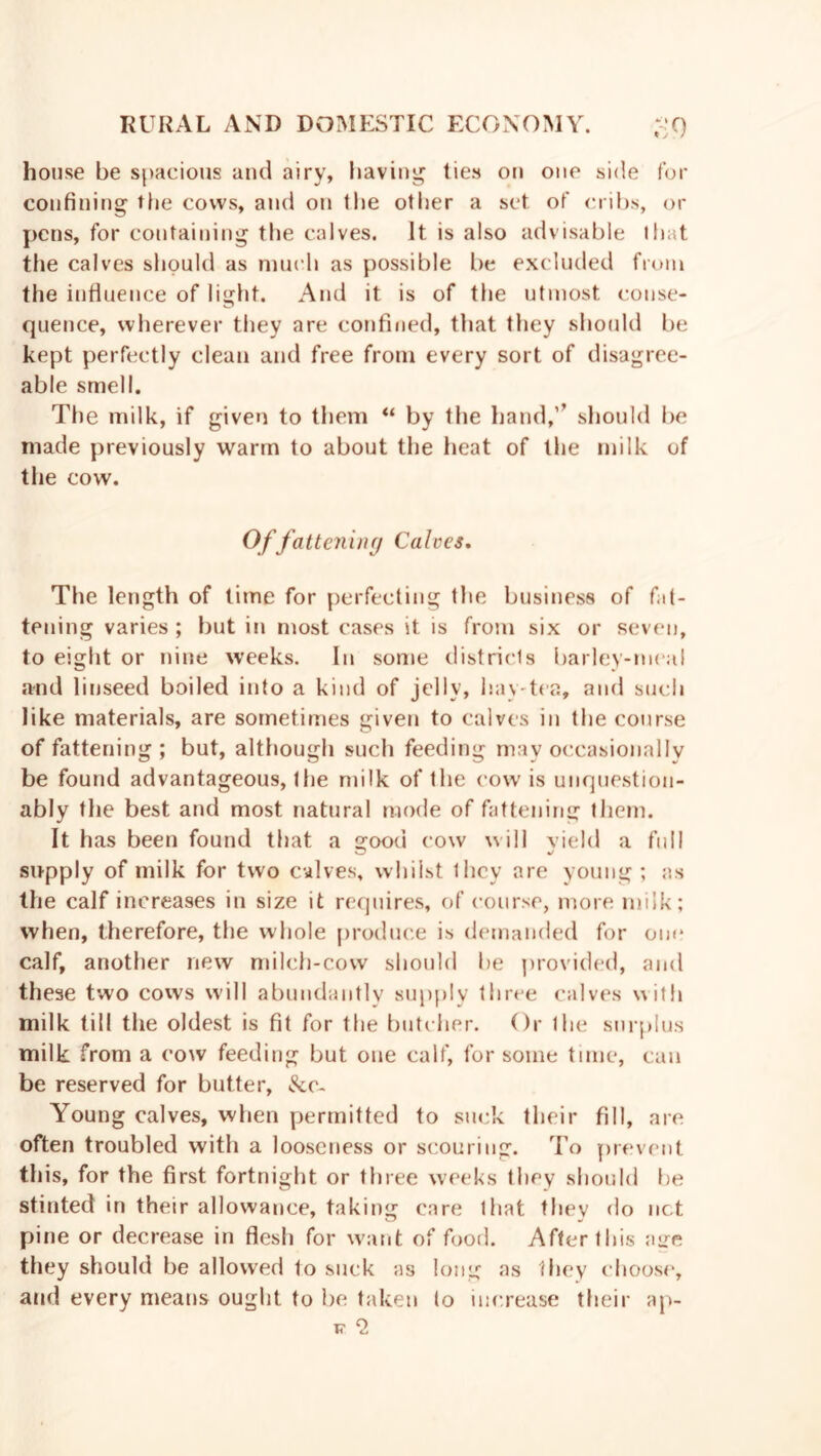 house be spacious and airy, having ties on one side for confining the cows, and on the other a set. of cribs, or pens, for containing the calves. It is also advisable that the calves should as much as possible be excluded from the influence of light. And it is of the utmost conse- quence, wherever they are confined, that they should be kept perfectly clean and free front every sort of disagree- able smell. The milk, if given to them “ by the hand,’’ should be made previously warm to about the heat of the milk of the cow. Offattening Calces. The length of time for perfecting the business of fat- tening varies ; but in most cases it is from six or seven, to eight or nine weeks. In some districts barley-meal and linseed boiled into a kind of jelly, hay-tea, and such like materials, are sometimes given to calves in the course of fattening; but, although such feeding may occasionally be found advantageous, the milk of the cow is unquestion- ably the best and most natural mode of fattening them. It has been found that a good cow will vield a full supply of milk for two calves, whilst they are young ; as the calf increases in size it requires, of course, more milk; when, therefore, the whole produce is demanded for one calf, another new milch-cow should be provided, and these two cows will abundantly supply three calves with milk till the oldest is fit for the butcher. Or the surplus milk from a cow feeding but one calf, for some time, can be reserved for butter, De- Young calves, when permitted to suck their fill, are often troubled with a looseness or scouring. To prevent this, for the first fortnight or three weeks they should be stinted in their allowance, taking care that they do nc.t pine or decrease in flesh for want of food. After this age they should be allowed to suck as long as they choose, and every means ought to be taken to increase their ap- T5- 2