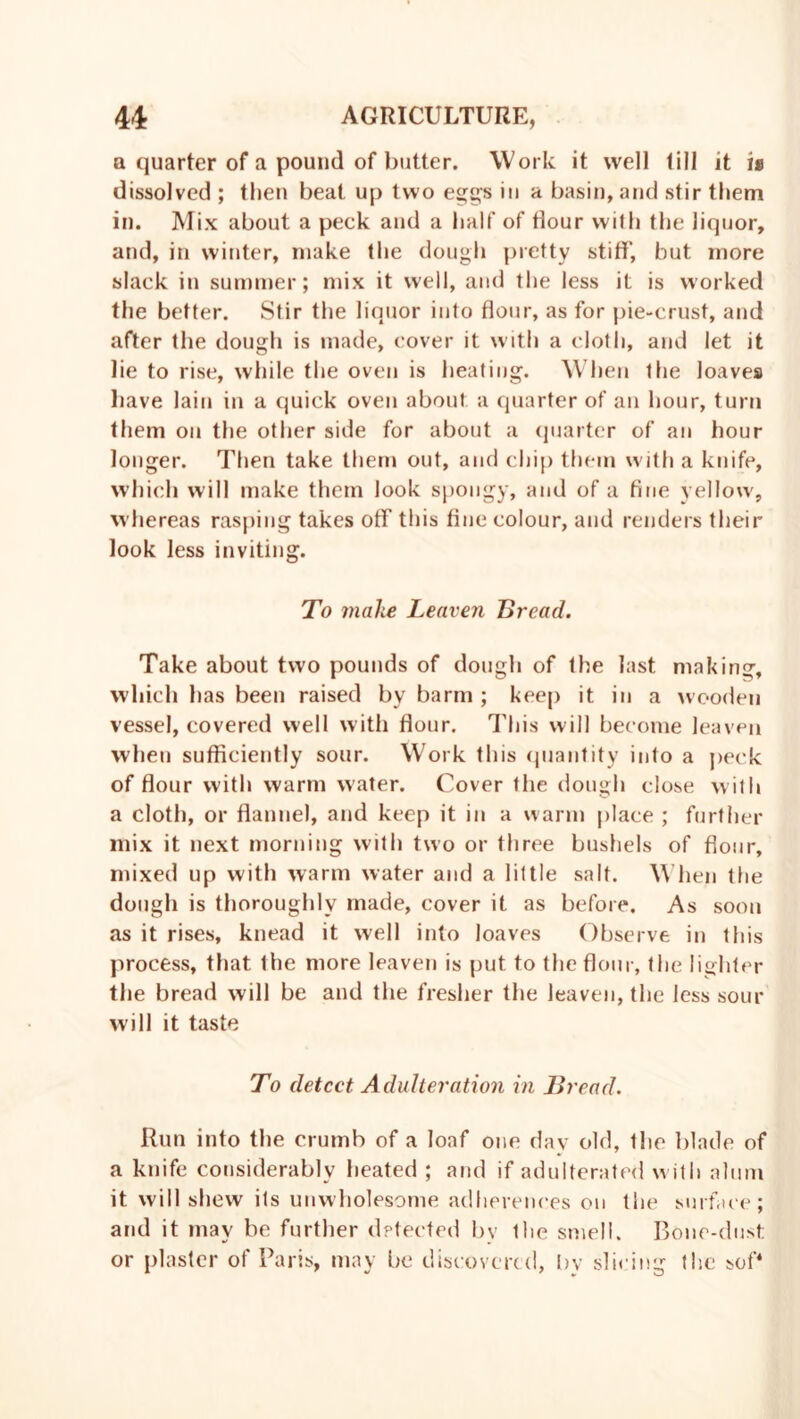 a quarter of a pound of butter. Work it well till it is dissolved ; then beat up two eggs in a basin, and stir them in. Mix about a peck and a half of dour with the liquor, and, in winter, make the dough pretty stiff, but more slack in summer; mix it well, and the less it is worked the better. Stir the liquor into dour, as for pie-crust, and after the dough is made, cover it with a cloth, and let it lie to rise, while the oven is heating. When the loaves have lain in a quick oven about a quarter of an hour, turn them on the other side for about a quarter of an hour longer. Then take them out, and chip them with a knife, which will make them look spongy, and of a fine yellow, whereas rasping takes off this fine colour, and renders their look less inviting. To make Leaven Bread. Take about two pounds of dough of the last making, which has been raised by barm ; keep it in a wooden vessel, covered well with dour. This will become leaven when sufficiently sour. Work this quantity into a peck of dour with warm water. Cover the dough close with a cloth, or flannel, and keep it in a warm place ; further mix it next morning with two or three bushels of dour, mixed up with warm water and a little salt. When the dough is thoroughly made, cover it as before. As soon as it rises, knead it well into loaves Observe in this process, that the more leaven is put to the dour, the lighter the bread will be and the fresher the leaven, the less sour will it taste To detect Adulteration in Bread. Run into the crumb of a loaf one day old, the blade of a knife considerably heated ; and if adulterated with alum it will shew its unwholesome adherenees on the surface; and it may be further detected by the smell. Bone-dust or plaster of Paris, may be discovered, bv slicing the sof*