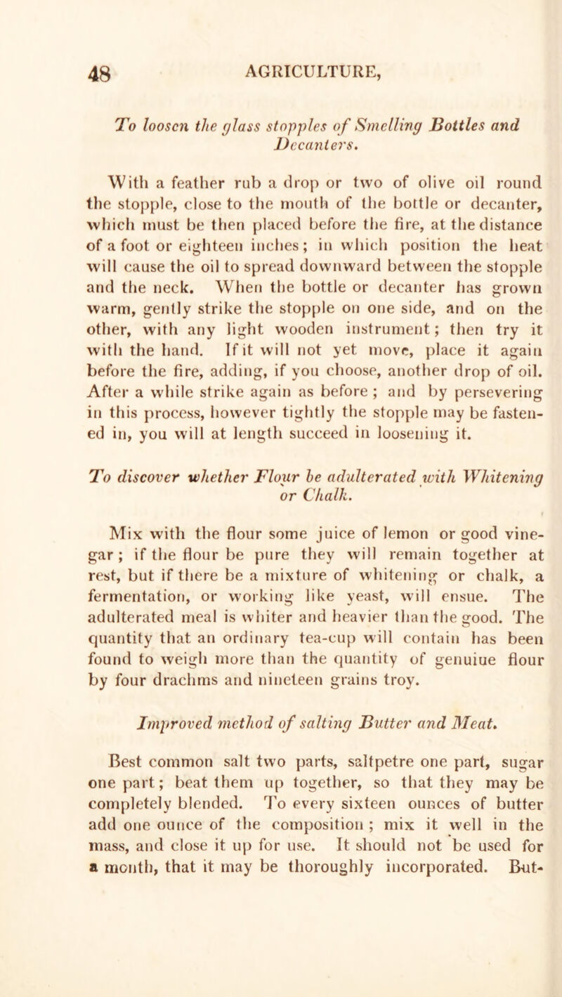 To loosen the glass stopples of Smelling Bottles and Decanters. With a feather rub a drop or two of olive oil round the stopple, close to the mouth of the boltle or decanter, which must be then placed before the fire, at the distance of a foot or eighteen inches; in which position the heat will cause the oil to spread downward between the stopple and the neck. When the bottle or decanter has grown warm, gently strike the stopple on one side, and on the other, with any light wooden instrument; then try it with the hand. If it will not yet move, place it again before the fire, adding, if you choose, another drop of oil. After a while strike again as before ; and by persevering in this process, however tightly the stopple may be fasten- ed in, you will at length succeed in loosening it. To discover whether Flour he adulterated with Whitening or Chalk. Mix with the flour some juice of lemon or good vine- gar ; if the flour be pure they will remain together at rest, but if there be a mixture of whitening or chalk, a fermentation, or working like yeast, will ensue. The adulterated meal is whiter and heavier than the good. The cjuantity that an ordinary tea-cup will contain has been found to weigh more than the quantity of genuiue flour by four drachms and nineteen grains troy. Improved method of salting Butter and Meat. Best common salt two parts, saltpetre one part, sugar one part; beat them up together, so that they may be completely blended. To every sixteen ounces of butter add one ounce of the composition ; mix it well in the mass, and close it up for use. It should not be used for a month, that it may be thoroughly incorporated. But-