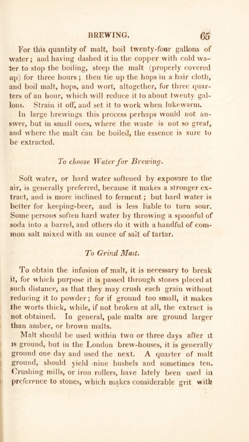 For this quantity of malt, boil twenty-four gallons of water; and having dashed it in the copper with cold wa- ter to stop the boiling, steep the malt (properly covered up) for three hours ; then tie up the hops in a hair cloth, and boil malt, hops, and wort, altogether, for three quar- ters of an hour, which will reduce it to about twenty gal- lons. Strain it off, and set it to work when lukewarm. In large brewings this process perhaps would not an- swer, but in small ones, where the waste is not so great, and where the malt can be boiled, the essence is sure to be extracted. To choose Water for Brewing. Soft water, or hard water softened by exposure to the air, is generally preferred, because it makes a stronger ex- tract, and is more inclined to ferment; but hard water is better for keeping-beer, and is less liable to turn sour. Some persons soften hard water by throwing a spoonful of soda into a barrel, and others do it with a handful of com- mon salt mixed with an ounce of salt of tartar. To Grind Mait. To obtain the infusion of malt, it is necessary to break it, for which purpose it is passed through stones placed at such distance, as that they may crush each grain without reducing it to powder; for if ground too small, it makes the worts thick, while, if not broken at all, the extract is not obtained. In general, pale malts are ground larger than amber, or brown malts. Malt should be used within two or three days after it is ground, but in the London brew-houses, it is generally ground one day and used the next. A quarter of malt ground, should yield -nine bushels and sometimes ten. Crushing mills, or iron rollers, have lately been used in preference to stones, which makes considerable grit with