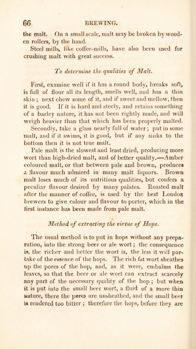 the malt. On a small scale, malt may be broken by wood- en rollers, by the hand. Steel mills, like coffee-mills, have also been used for crushing malt with great success. To determine the qualities of Malt. First, examine well if it has a round body, breaks soft, is full of flour all its length, smells well, and has a thin skin ; next chew some of it, and if sweet and mellow, then it is good. If it is hard and steely, and retains something of a barley nature, it has not been rightly made, and will weigh heavier than that which has been properly malted. Secondly, take a glass nearly full of water; put in some malt, and if it swims, it is good, but if any sinks to the bottom then it is not true malt. Pale malt is the slowest and least dried, producing more wort than high-dried malt, and of better quality.—Amber coloured malt, or that between pale and brown, produces a flavour much admired in many malt liquors. Brown malt loses much of its nutritious qualities, but confers a peculiar flavour desired by many palates. Roasted malt after the manner of coffee, is used by the best London brewers to give colour and flavour to porter, which in the first instance has been made from pale malt. Method of extracting the virtue of Hops. The usual method is to put in hops without any prepa- ration, into the strong beer or ale wort; the consequence is, the richer and better the wort is, the less it will par- take of the essence of the hops. The rich fat wort sheathes up the pores of the hop, and, as it were, embalms the leaves, so that the beer or ale wort can extract scarcely any part of the necessary quality of the hop; but when it is put into the small beer wort, a fluid of a more thin nature, there the pores are unsheathed, and the small beer is rendered too bitter ; therefore the hops, before they are