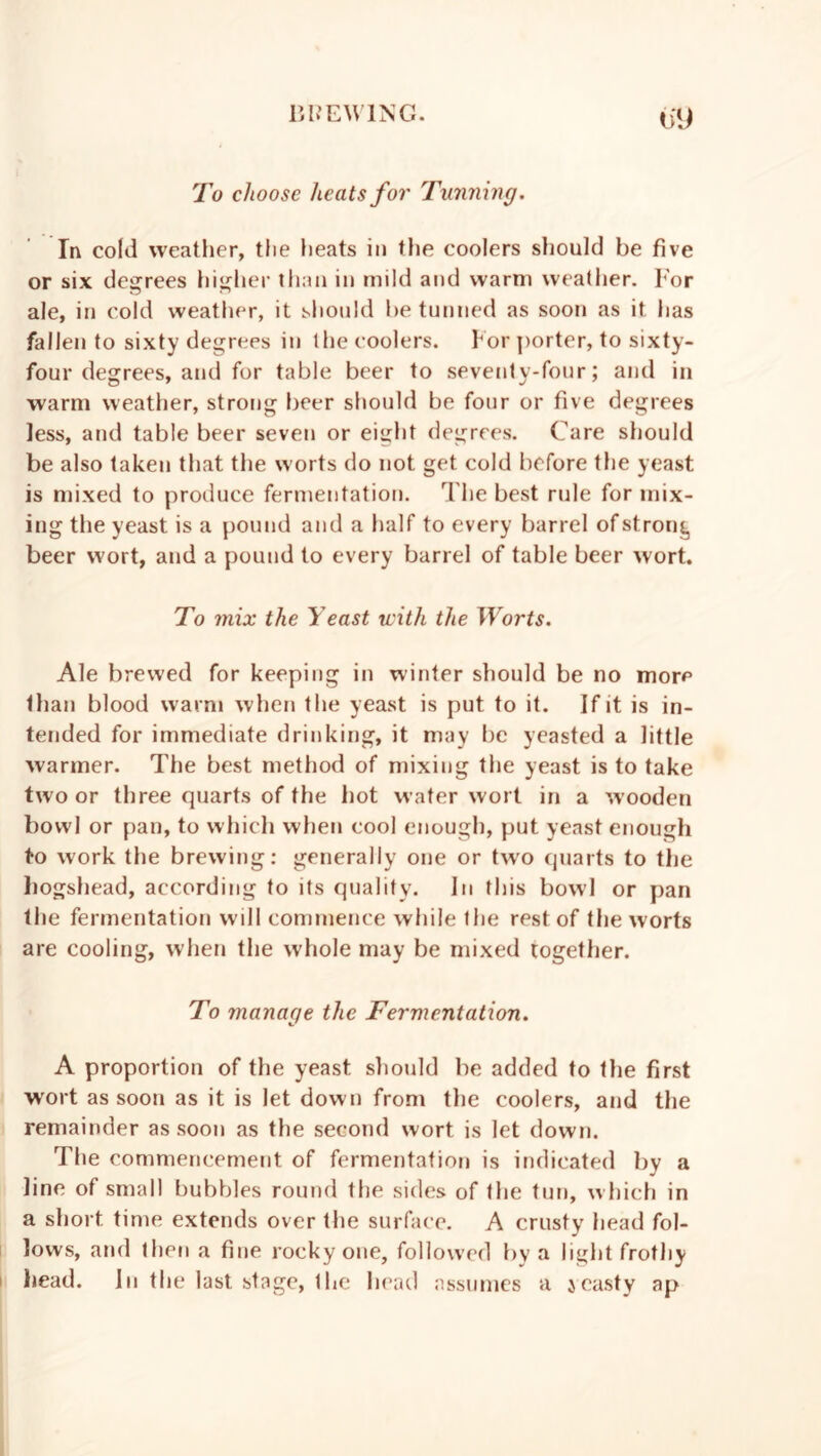 0*9 To choose heats for Tunning. In cold weather, the heats in the coolers should be five or six degrees higher than in mild and warm weather. For ale, in cold weather, it should be tunned as soon as it has fallen to sixty degrees in the coolers. For porter, to sixty- four degrees, and for table beer to seventy-four; and in warm weather, strong beer should be four or five degrees less, and table beer seven or eight degrees. Care should be also taken that the worts do not get cold before the yeast is mixed to produce fermentation. The best rule for mix- ing the yeast is a pound and a half to every barrel of strong beer wort, and a pound to every barrel of table beer wort. To mix the Yeast with the Worts. Ale brewed for keeping in winter should be no more than blood warm when the yeast is put to it. If it is in- tended for immediate drinking, it may be yeasted a little warmer. The best method of mixing the yeast is to take two or three quarts of the hot water wort in a wooden bowl or pan, to which when cool enough, put yeast enough to work the brewing: generally one or two quarts to the hogshead, according to its qualify. In this bowl or pan the fermentation will commence while the rest of the worts are cooling, when the whole may be mixed together. To manage the Fermentation. A proportion of the yeast should be added to the first wort as soon as it is let down from the coolers, and the remainder as soon as the second wort is let down. The commencement of fermentation is indicated by a line of small bubbles round the sides of the tun, which in a short, time extends over the surface. A crusty head fol- lows, and then a fine rocky one, followed by a light frothy head. In the last stage, the head assumes a yeasty ap