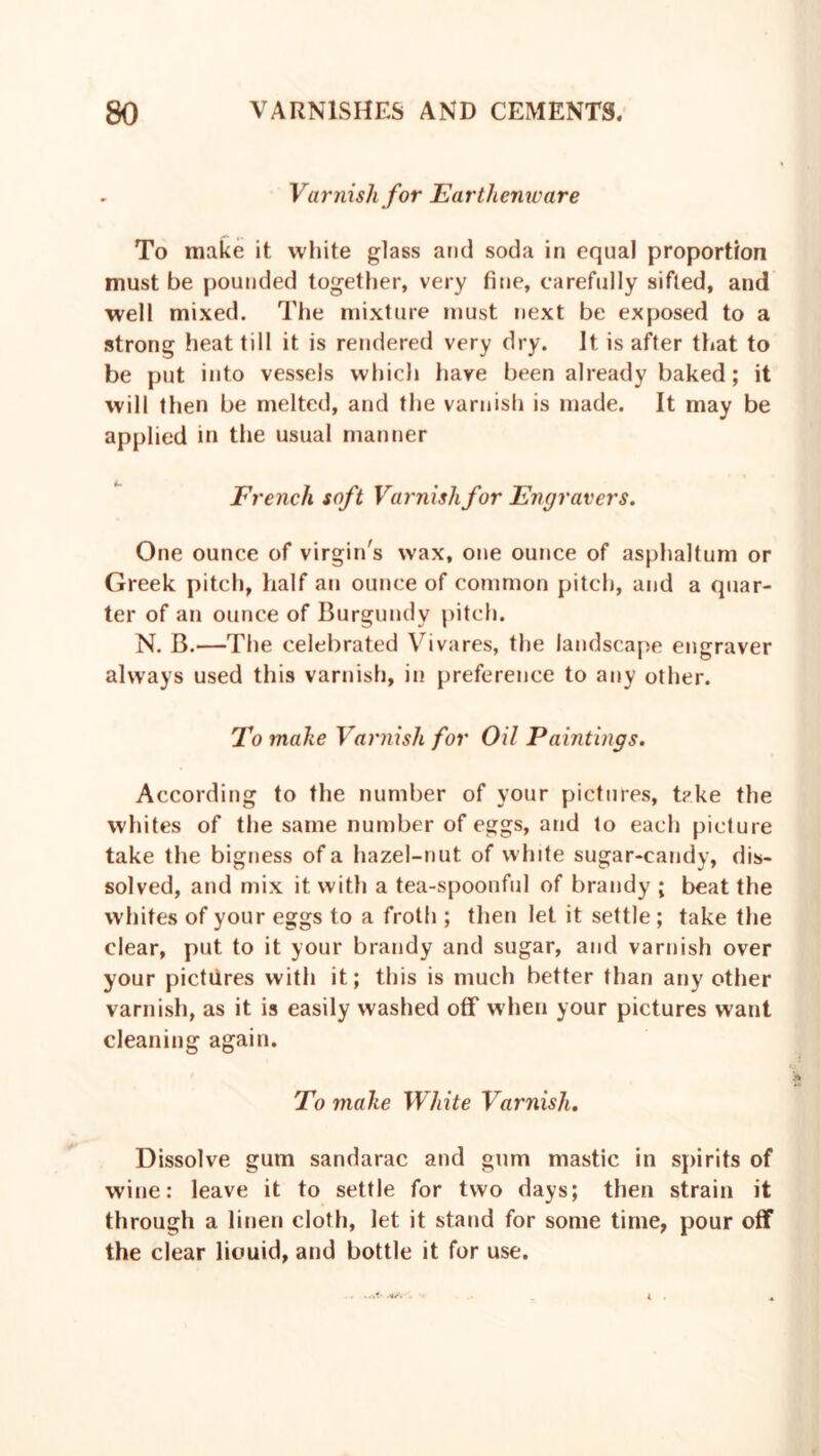 Varnish for Earthenware To make it white glass and soda in equal proportion must be pounded together, very fine, carefully sifted, and well mixed. The mixture must next be exposed to a strong heat till it is rendered very dry. It is after that to be put into vessels which have been already baked; it will then be melted, and the varnish is made. It may be applied in the usual manner French soft Varnish for Engravers. One ounce of virgin's wax, one ounce of asphaltum or Greek pitch, half an ounce of common pitch, and a quar- ter of an ounce of Burgundy pitch. N. B.—The celebrated Vivares, the landscape engraver always used this varnish, in preference to any other. To make Varnish for Oil Paintings. According to the number of your pictures, take the whites of the same number of eggs, and to each picture take the bigness of a hazel-nut of white sugar-candy, dis- solved, and mix it with a tea-spoonful of brandy ; beat the whites of your eggs to a froth ; then let it settle ; take the clear, put to it your brandy and sugar, and varnish over your pictures with it; this is much better than any other varnish, as it is easily washed off when your pictures want cleaning again. To make White Varnish. Dissolve gum sandarac and gum mastic in spirits of wine: leave it to settle for two days; then strain it through a linen cloth, let it stand for some time, pour off the clear liouid, and bottle it for use.