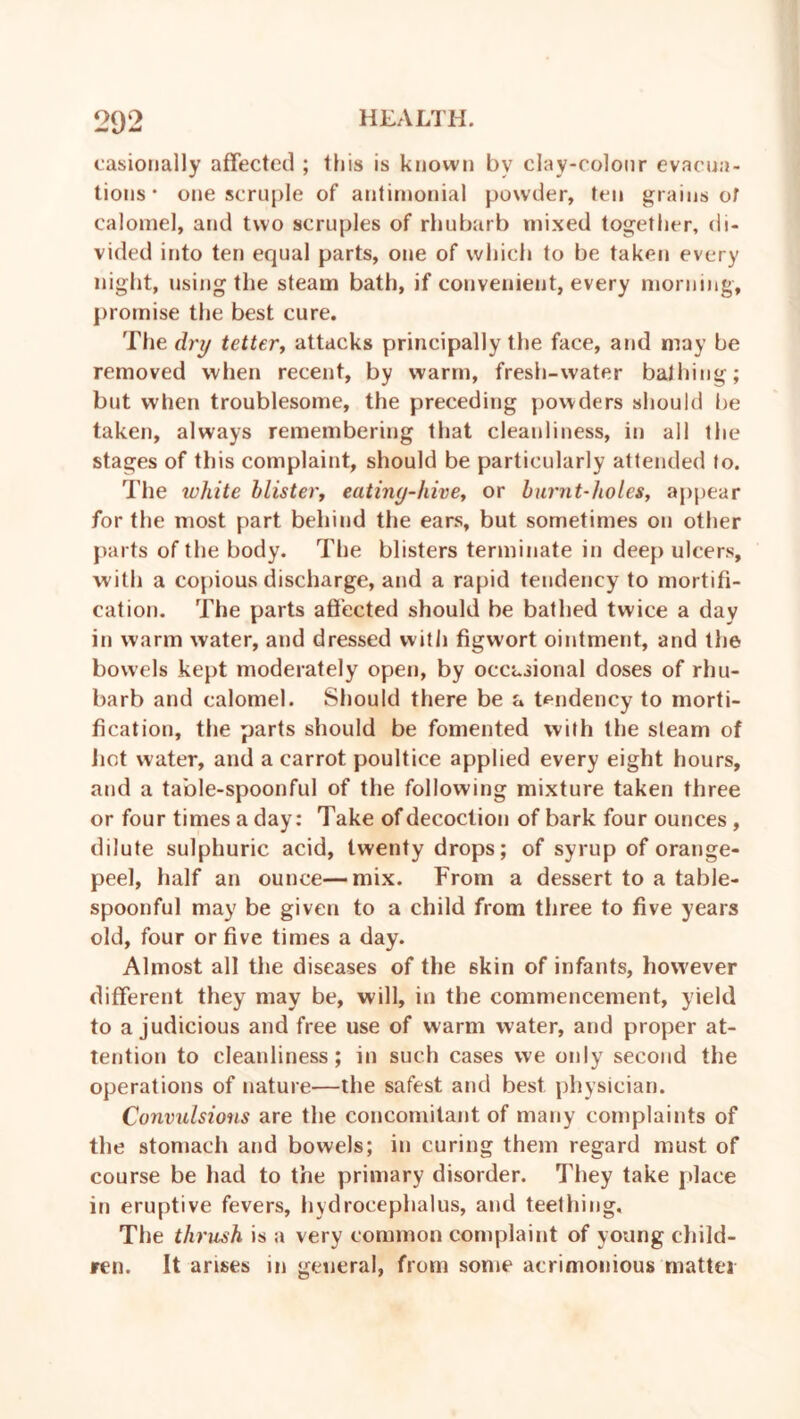 casionally affected ; this is known by clay-colour evacua- tions * one scruple of antimonial powder, ten grains of calomel, and two scruples of rhubarb mixed together, di- vided into ten equal parts, one of which to be taken every night, using the steam bath, if convenient, every morning, promise the best cure. The dry tetter, attacks principally the face, and may be removed when recent, by warm, fresh-water bathing; but when troublesome, the preceding powders should be taken, always remembering that cleanliness, in all the stages of this complaint, should be particularly attended to. The white blister, eating-hive, or burnt-holes, appear for the most part behind the ears, but sometimes on other parts of the body. The blisters terminate in deep ulcers, with a copious discharge, and a rapid tendency to mortifi- cation. The parts affected should be bathed twice a day in warm water, and dressed with figwort ointment, and the bowels kept moderately open, by occasional doses of rhu- barb and calomel. Should there be a tendency to morti- fication, the parts should be fomented with the stearn of hot water, and a carrot poultice applied every eight hours, and a table-spoonful of the following mixture taken three or four times a day: Take of decoction of bark four ounces , dilute sulphuric acid, twenty drops; of syrup of orange- peel, half an ounce—mix. From a dessert to a table- spoonful may be given to a child from three to five years old, four or five times a day. Almost all the diseases of the skin of infants, however different they may be, will, in the commencement, yield to a judicious and free use of warm water, and proper at- tention to cleanliness; in such cases we only second the operations of nature—the safest and best physician. Convulsions are the concomitant of many complaints of the stomach and bowels; in curing them regard must of course be had to the primary disorder. They take place in eruptive fevers, hydrocephalus, and teething. The thrush is a very common complaint of young child- ren. It arises in general, from some acrimonious matter