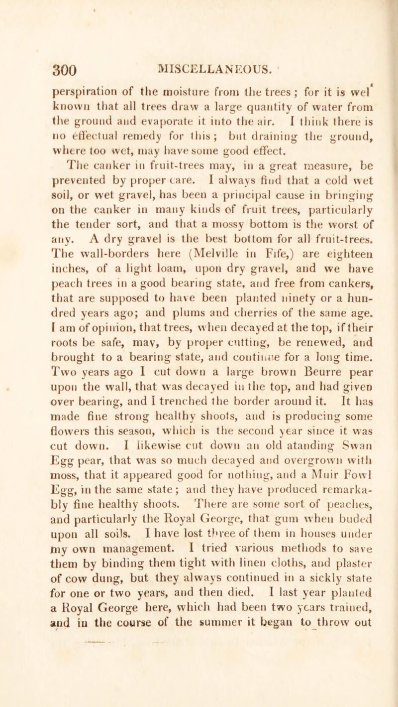 perspiration of the moisture from the trees ; for it is vvel known that all trees draw a large quantity of water from the ground and evaporate it into the air. I think there is no effectual remedy for this; but draining the ground, where too wet, may have some good effect. The canker in fruit-trees may, in a great measure, be prevented by proper care. I always find that a cold wet soil, or wet gravel, has been a principal cause in bringing on the canker in many kinds of fruit trees, particularly the tender sort, and that a mossy bottom is the worst of any. A dry gravel is the best bottom for all fruit-trees. The wall-borders here (Melville in Fife,) are eighteen inches, of a light loam, upon dry gravel, and we have peach trees in a good bearing state, and free from cankers, that are supposed to have been planted ninety or a hun- dred years ago; and plums and cherries of the same age. I am of opinion, that trees, when decayed at the top, if their roots be safe, may, by proper cutting, be renewed, and brought to a bearing state, and continue for a long time. Two years ago I cut down a large brown Beurre pear upon the wall, that was decayed in the top, and had given over bearing, and I trenched the border around it. It has made fine strong healthy shoots, and is producing some flowers this season, which is the second year since it was cut down. I likewise cut down an old atanding Swan Egg pear, that was so much decayed and overgrown with moss, that it appeared good for nothing, and a Muir Fowl Egg, in the same state; and they have produced remarka- bly fine healthy shoots. There are some sort of peaches, and particularly the Royal George, that gum when buded upon all soils. I have lost three of them in houses under my own management. I tried various methods to save them by binding them tight with linen cloths, and plaster of cow dung, but they always continued in a sickly state for one or two years, and then died. I last year planted a Royal George here, which had been two years trained, and in the course of the summer it began to throw out