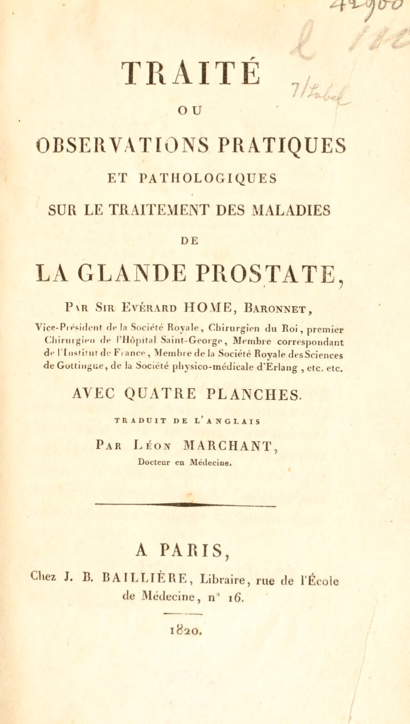 O U OBSERVATIONS PRATIQUES ET PATHOLOGIQUES SUR LE TRAITEMENT DES MALADIES DE LA GLANDE PROSTATE, P\r Sir Evérard HOME, Baronnet, Vice- Pi ésident delà Société Royale, Chirurgien du Roi, premier Chirurgien de l’Hôpital Saint-George, Membre correspondant de l'Institut de Fiance, Membre de la Société Royale desSciences de Gottingue, de la Société physico-médicale d’Eriang , etc. etc. AVEC QUATRE PLANCHES. TRADUIT DE L’ ANGLAIS Par Léon MARCHANT, Docteur en Médecine. A PARIS, Chez J. B. BAILLIÈRE, Libraire, rue tle l’École de Médecine, n° 16.