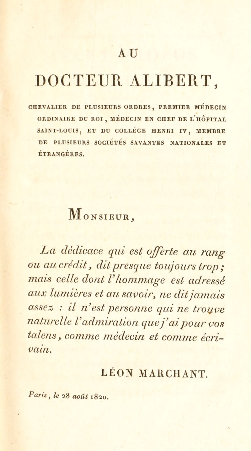 AU DOCTEUR ALIBERT, CHEVALIER DE PLUSIEURS ORDRES, PREMIER MEDECIN ORDINAIRE DU ROI , MEDECIN EN CHEF DE LIIOPITAL SAINT-LOUIS, ET DU COLLEGE HENRI IV, MEMBRE DE PLUSIEURS SOCIETES SAVANTES NATIONALES ET ÉTRANGÈRES. M O N SIEUR } La dédicace qui est offerte au rang ou au crédit t dit presque toujours trop ; mais celle dont Vhommage est adressé aux lumières et au savoiry ne dit jamais assez : il n’est personne qui ne trouve naturelle Vadmiration cpie j’ai pour vos talens, comme médecin et comme écri- vain. LÉON MARCHANT. Paris, le 28 août 1820.