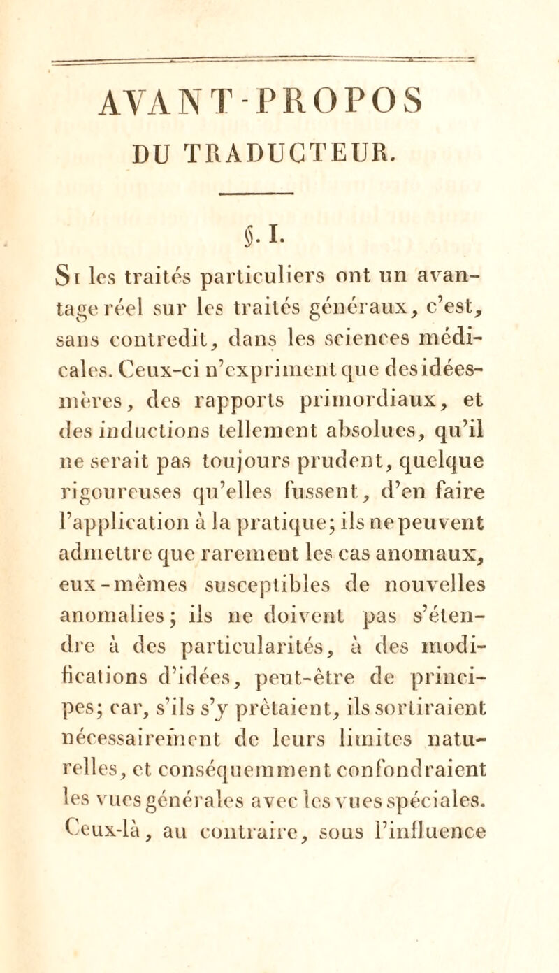 AYANT PROPOS DU TRADUCTEUR. J. I. Si les traités particuliers ont un avan- tage réel sur les traités généraux, c’est, sans contredit, dans les sciences médi- cales. Ceux-ci n’expriment que des idées- mères, des rapports primordiaux, et des inductions tellement absolues, qu’il ne serait pas toujours prudent, quelque rigoureuses qu’elles fussent, d’en faire l’application à la pratique ; ils ne peuvent admettre que rarement les cas anomaux, eux-memes susceptibles de nouvelles anomalies; iis ne doivent pas s’éten- dre à des particularités, à des modi- fications d’idées, peut-être de princi- pes; car, s’ils s’y prêtaient, ils sortiraient nécessairement de leurs limites natu- relles, et conséquemment confondraient les vues générales avec les vues spéciales. Ceux-là, au contraire, sous l’influence