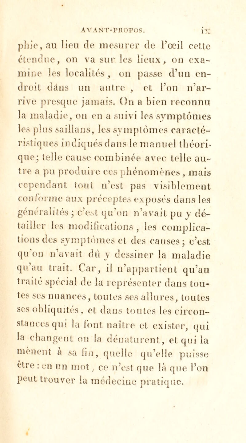 pln’e, au lieu de mesurer de l’oeil cette étendue, on va sur les lieux, on exa- mine les localités , on passe d’un en- droit dâns un autre , et l’on n’ar- rive presque jamais. On a bien reconnu la maladie, on en a suivi les symptômes les plus saillans, les symptômes caracté- ristiques indiqués dans le manuel théori- que; telle cause combinée avec telle au- tre a pu produire ces phénomènes , mais cependant tout n’est pas visiblement conforme aux préceptes exposés dans les généralités ; c’e.st qu’on n’avait pu y dé- tailler les modifications , les complica- tions des symptômes et des causes; c’est qu'on n’avait du y dessiner la maladie qu’au trait. Car, il n’appartient qu’au traité spécial de la représenter dans tou- tes ses nuances, toutes ses allures, toutes ses obliquités. et dans toutes les circon- stances qui la font naître et exister, qui la changent ou la dénaturent, et qui la mènent a sa lin, quelle qu’elle puisse être : en un mot , ce n’est que là que l’on peut trouver la médecine pratique.
