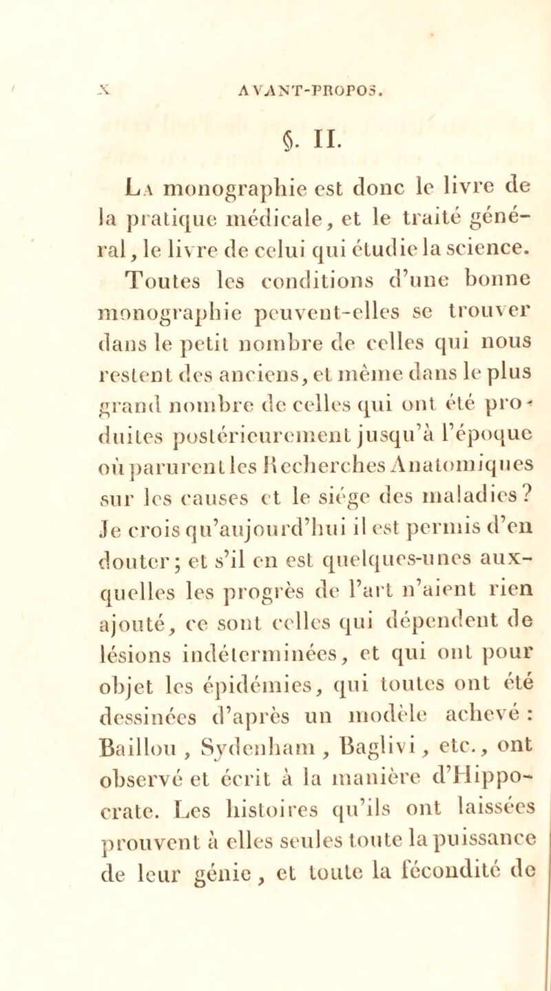 5. II. La monographie est donc le livre de la pratique médicale, et le traité géné- ral , le livre de celui qui étudie la science. Toutes les conditions d’une bonne monographie peuvent-elles se trouver dans le petit nombre de celles qui nous restent des anciens, et même dans le plus grand nombre de celles qui ont été pro- duites postérieurement jusqu’à l’époque où parurent les Recherches Anatomiques sur les causes et le siège des maladies? Je crois qu’aujourd’hui il est permis d’en douter; et s’il en est quelques-unes aux- quelles les progrès de l’art n’aient rien ajouté, ce sont celles qui dépendent de lésions indéterminées, et qui ont pour objet les épidémies, qui toutes ont été dessinées d’après un modèle achevé : Bâillon , Sydenham , Baglivi, etc., ont observé et écrit à la manière d’Hippo- crate. Les histoires qu’ils ont laissées prouvent à elles seules toute la puissance de leur génie , et toute la fécondité de