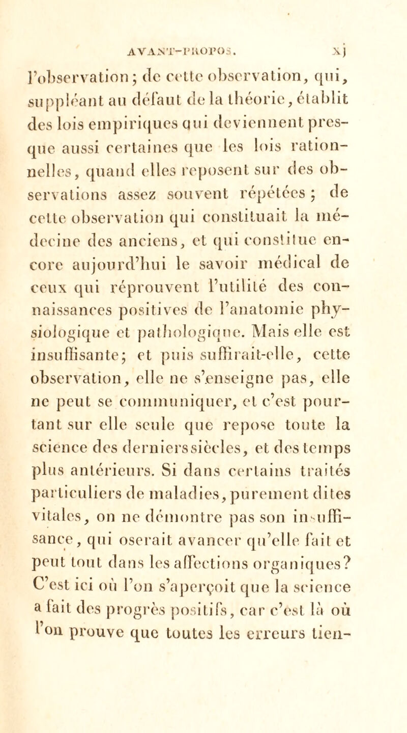l’observation; de cette observation, qui, suppléant au défaut de la théorie, établit des lois empiriques qui deviennent pres- que aussi certaines que les lois ration- nelles, quand elles reposent sur des ob- servations assez souvent répétées ; de cette observation qui constituait la mé- decine des anciens, et qui constitue en- core aujourd’hui le savoir médical de ceux qui réprouvent l’utilité des con- naissances positives de l’anatomie phy- siologique et pathologique. Mais elle est insuffisante; et puis suffirait-elle, cette observation, elle ne s’enseigne pas, elle ne peut se communiquer, et c’est pour- tant sur elle seule que repose toute la science des dernierssiècles, et des temps plus antérieurs. Si dans certains traités particuliers de maladies,purement dites vitales, on ne démontre pas son insuffi- sance, qui oserait avancer qu’elle fait et peut tout dans les affections organiques? C’est ici où l’on s’aperçoit que la science a lait des progrès positifs, car c’est là où l on prouve que toutes les erreurs tien-
