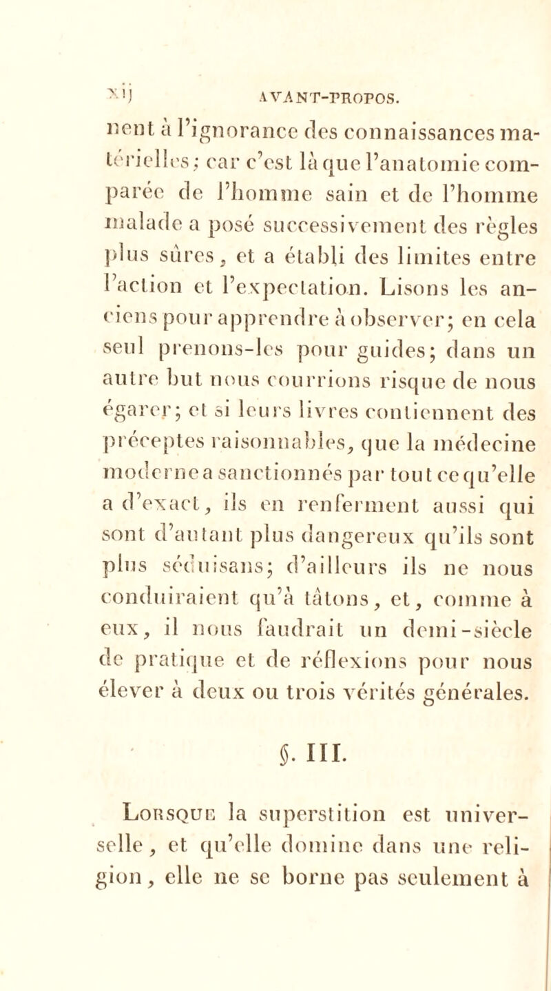 110111 a l’ignorance des connaissances ma- terielles; car c’est laque l’anatomie com- parée de l’homme sain et de l’homme malade a posé successivement des règles plus sures, et a établi des limites entre l’action et l’expectation. Lisons les an- ciens pour apprendre à observer; en cela seul prenons-les pour guides; dans un autre but nous courrions risque de nous égarer; el si leurs livres contiennent des préceptes raisonnables, que la médecine modernea sanctionnés par tout cequ’elle a d’exact, ils en renferment aussi qui sont d’autant plus dangereux qu’ils sont plus séduisans; d’ailleurs ils ne nous conduiraient qu’à tâtons, et, comme à eux, il nous faudrait un demi-siècle de pratique et de réflexions pour nous élever à deux ou trois vérités générales. 5. III. Lorsque la superstition est univer- selle, et qu’elle domine dans une reli- gion, elle ne se borne pas seulement à