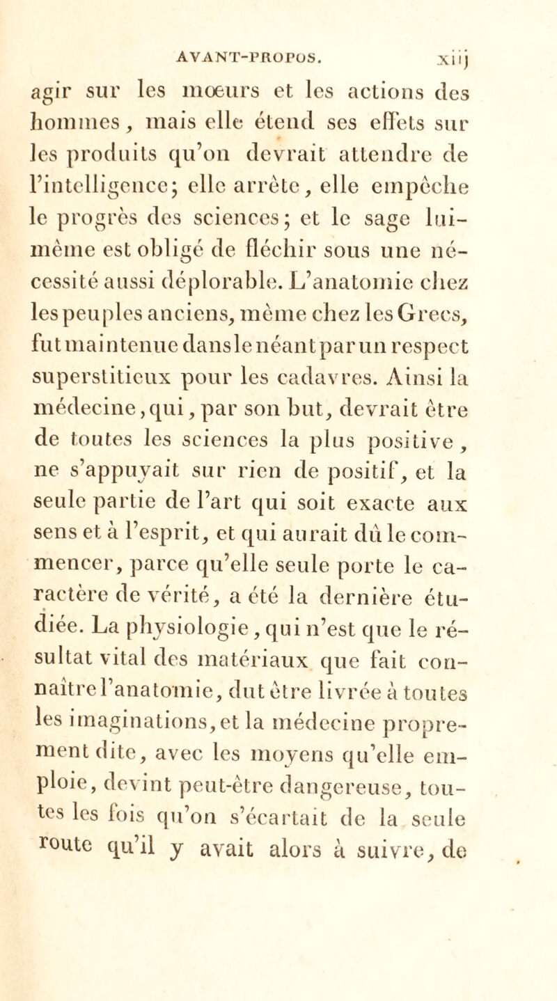agir sur les moeurs et les actions des hommes, mais elle étend ses effets sur les produits qu’on devrait attendre de l’intelligence; elle arrête, elle empêche le progrès des sciences; et le sage lui- même est obligé de fléchir sous une né- cessité aussi déplorable. L’anatomie chez les peuples anciens, même chez les Grecs, fu t ni a i n tenu e dans le n éan t p a r un resp ec t superstitieux pour les cadavres. Ainsi la médecine,qui,par son but, devrait être de toutes les sciences la plus positive, ne s’appuyait sur rien de positif, et la seule partie de l’art qui soit exacte aux sens et à l’esprit, et qui aurait du le com- mencer, parce qu’elle seule porte le ca- ractère de vérité, a été la dernière étu- diée. La physiologie, qui n’est que le ré- sultat vital des matériaux que fait con- naître l’anatomie, dut être livrée à toutes les imaginations,et la médecine propre- ment dite, avec les moyens qu’elle em- ploie, devint peut-être dangereuse, tou- tes les fois qu’on s’écartait de la seule route qu’il y avait alors à suivre, de