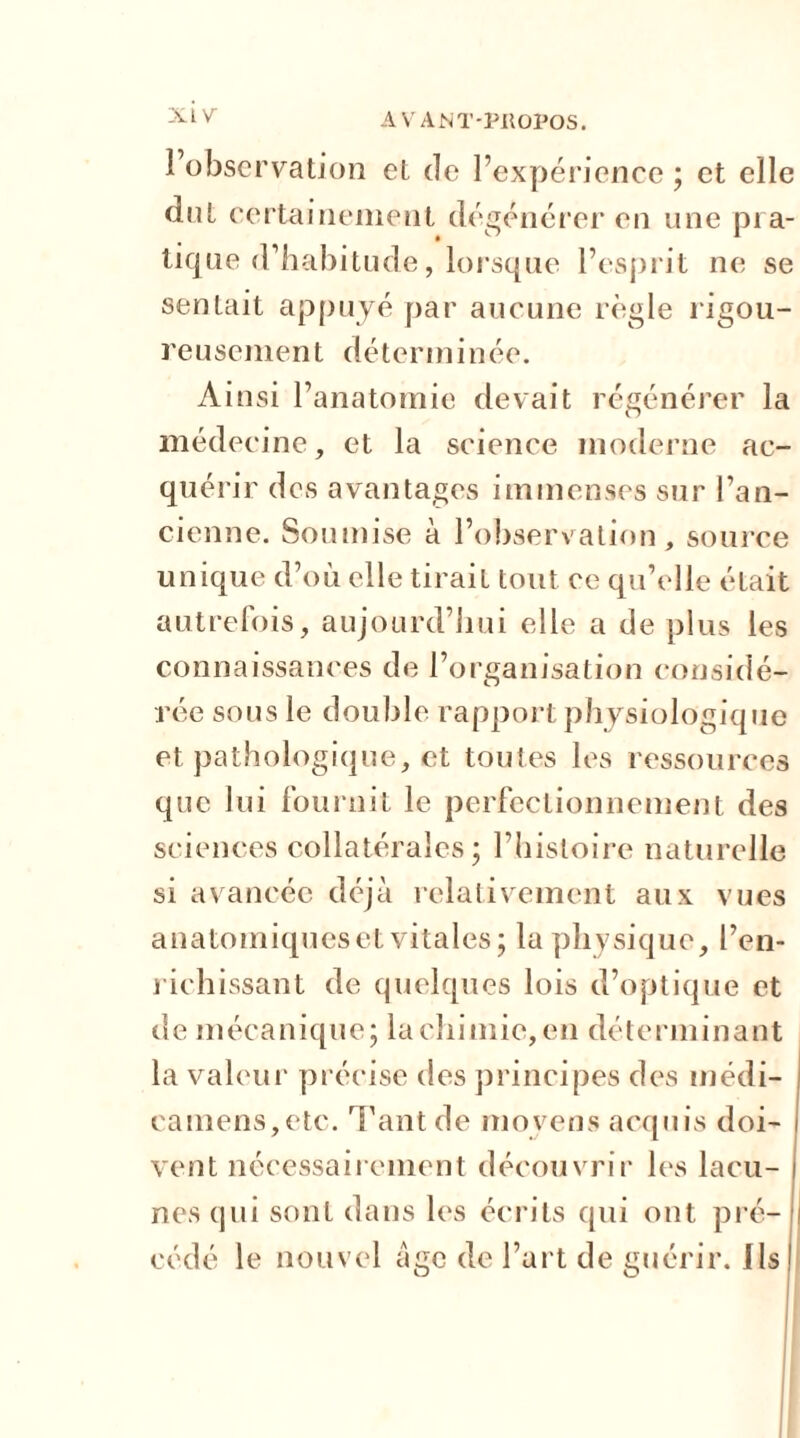 XL V l’observation et de l’expérience ; et elle dut certainement dégénérer en une pra- tique d’habitude, lorsque l’esprit ne se sentait appuyé par aucune règle rigou- reusement déterminée. Ainsi l’anatomie devait régénérer la médecine, et la science moderne ac- quérir des avantages immenses sur l’an- cienne. Soumise à l’observation, source unique d’où elle tirait tout ce qu’elle était autrefois, aujourd’hui elle a de plus les connaissances de l’organisation considé- rée sous le double rapport physiologique et pathologique, et toutes les ressources que lui fournit le perfectionnement des sciences collatérales; l’histoire naturelle si avancée déjà relativement aux vues anatomiques et vitales; la physique, l’en- richissant de quelques lois d’optique et de mécanique; la chimie, en déterminant la valeur précise des principes des médi- camens,etc. Tant de moyens acquis doi- vent nécessairement découvrir les lacu- nes qui sont dans les écrits qui ont pré- i cédé le nouvel âge de l’art de guérir. Ils