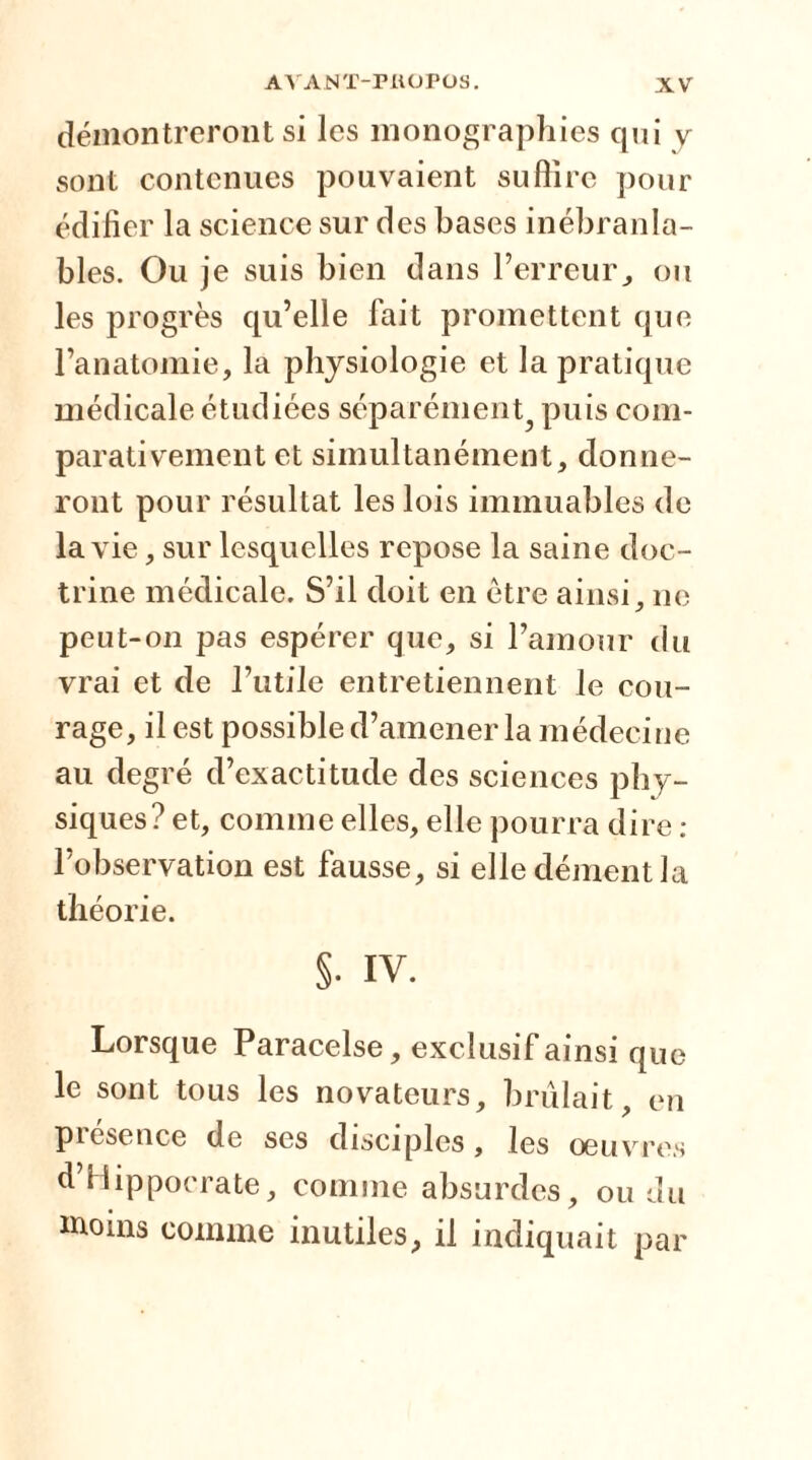 démontreront si les monographies qui y sont contenues pouvaient suffire })our édifier la science sur des bases inébranla- bles. Ou je suis bien dans l’erreur, ou les progrès qu’elle fait promettent que l’anatomie, la physiologie et la pratique médicale étudiées séparément^ puis com- parativement et simultanément, donne- ront pour résultat les lois immuables de la vie, sur lesquelles repose la saine doc- trine médicale. S’il doit en être ainsi, ne peut-on pas espérer que, si l’amour du vrai et de l’utile entretiennent le cou- rage, il est possible d’amener la médecine au degré d’exactitude des sciences phy- siques? et, comme elles, elle pourra dire : l’observation est fausse, si elle dément la théorie. §. IV. Lorsque Paracelse, exclusif ainsi que le sont tous les novateurs, brûlait, en piesence de ses disciples, les oeuvres d’Hippocrate, comme absurdes, ou du moins comme inutiles, il indiquait par