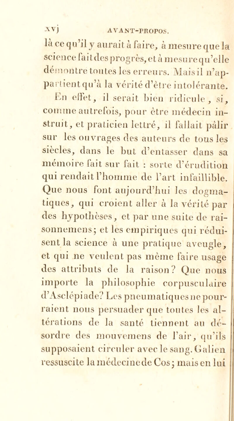 là ce qu’il j aurait à faire, à mesure que la science faitdes progrès,et à niesurequ’elle démontre toutes les erreurs. Maisil n’ap- parlientqu’à la vérité d’ètre intolérante. En effet, il serait bien ridicule, si, comme autrefois, pour être médecin in- struit, et praticien lettré, il fallait pâlir sur les ouvrages des auteurs de tous les siècles, dans le but d’entasser dans sa mémoire fait sur lait : sorte d’érudition qui rendait l’homme de l’art infaillible. Que nous font aujourd’hui les dogma- tiques, qui croient aller à la vérité par des hypothèses, et par une suite de rai- sonnemens; et les empiriques qui rédui- sent la science à une pratique aveugle, et qui ne veulent pas même faire usage des attributs de la raison ? Que nous importe la philosophie corpusculaire d’Asclépiade? Les pneumatiques ne pour- raient nous persuader que toutes les al- térations de la santé tiennent au dé- sordre des mouvemens de l’air, qu’ils supposaient circuler avec le sang. Galien ressuscite la médecine de Cos ■ mais en lui