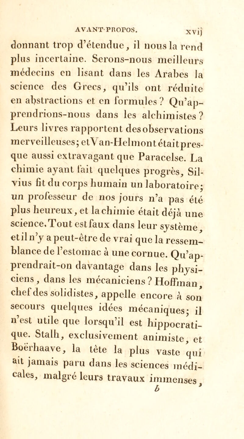 AVANT-PROroS. xvjj donnant trop d’étendue, il nous la rend plus incertaine. Serons-nous meilleurs médecins en lisant dans les Arabes la science des Grecs, qu’ils ont réduite en abstractions et en formules ? Qu’ap- prendrions-nous dans les alchimistes ? Leurs livres rapportent des observations merveilleuses; etVan-Helmontétaitpres- que aussi extravagant que Paracelse. La chimie ayant l'ait quelques progrès, Sil- vius fit du corps humain un laboratoire; un professeur de nos jours n’a pas été plus heureux, et la chimie était déjà une science. Tout est faux dans leur système et il n’y a peut-être de vrai que la ressem- blance de l’estomac à une cornue. Qu’ap- prendrait-on davantage dans les physi- ciens , dans les mécaniciens ? Hoffman chef des solidistes, appelle encore à son secours quelques idées mécaniques; il n’est utile que lorsqu’il est hippocrati- que. Stalh, exclusivement animiste, et Boërhaave, la lète la plus vaste qui ait jamais paru dans les sciences médi- cales, malgré leurs travaux immenses.