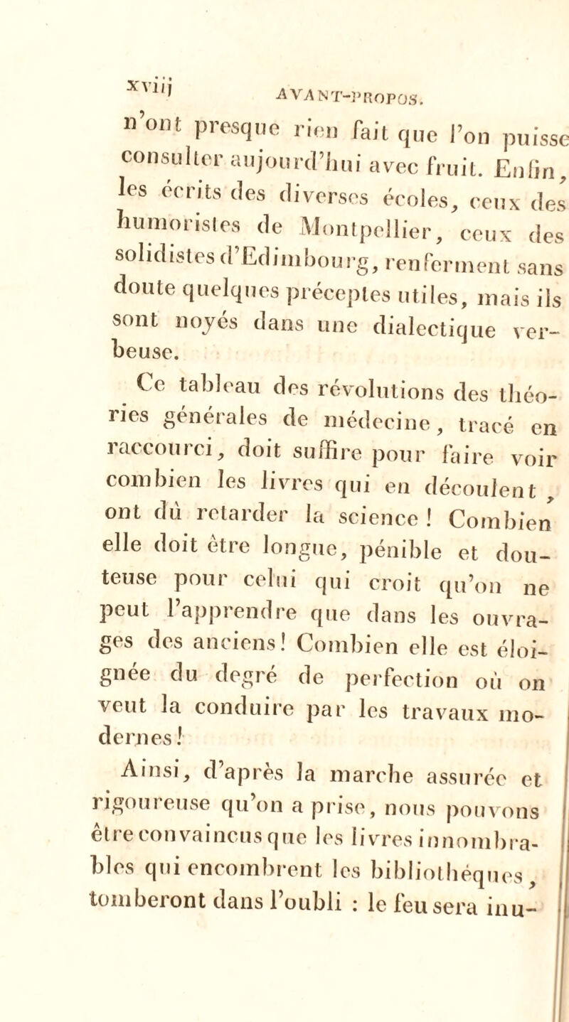 nom presque rien fait que l’on puisse consulter aujourd’hui avec fruit. Enfin, les écrits des diverses écoles, ceux des humoristes de Montpellier, ceux des sohdistes d’Edimbourg, renferment sans doute quelques préceptes utiles, mais ils sont noyés dans une dialectique ver- J » A beuse. Ce tableau des révolutions des théo- ries générales de médecine, tracé en 1 accourci, doit suffire pour faire voir combien les livres qui en découlent , ont du retarder la science ! Combien elle doit être longue, pénible et dou- teuse pour celui qui croit qu’on ne peut l’apprendre que dans les ouvra- ges des anciens! Combien elle est éloi- gnée du degré de perfection où on veut la conduire par les travaux mo- dernes ! Ainsi, d’après la marche assurée et rigoureuse qu on a prise, nous pouvons être convaincus que les livres innombra- bles qui encombrent les bibliothèques, tomberont dans l’oubli : le feu sera inu-