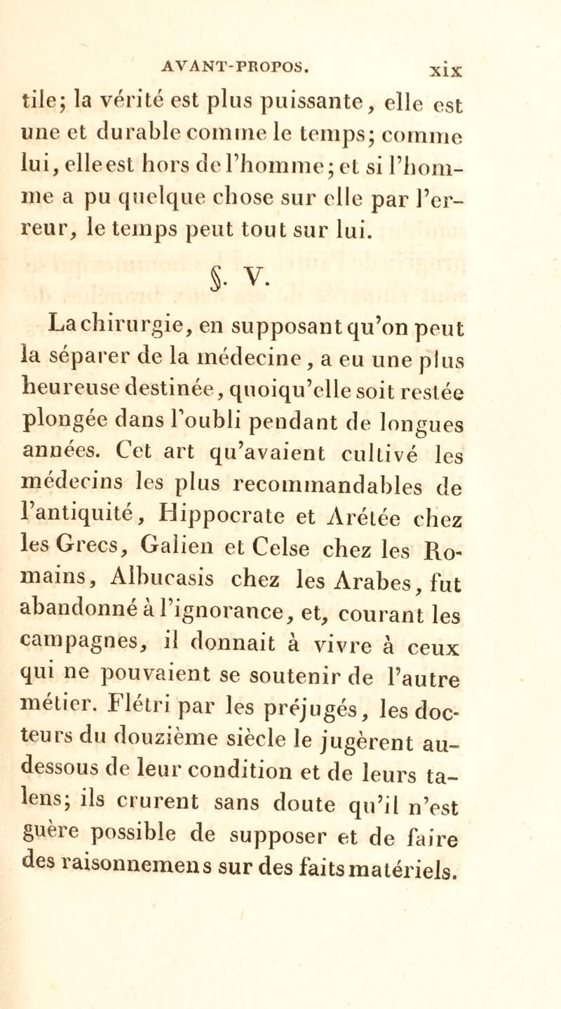 XIX tile; la vérité est plus puissante, elle est une et durable comme le temps; comme lui, elleest hors de l’homme; et si l’hom- me a pu quelque chose sur elle par l’er- reur, le temps peut tout sur lui. S- V. La chirurgie, en supposant qu’on peut la séparer de la médecine, a eu une plus heureuse destinée, quoiqu’elle soit restée plongée dans 1 oubli pendant de longues années. Cet art qu’avaient cultivé les médecins les plus recommandables de l’antiquité, Hippocrate et Arétée chez les Grecs, Galien et Celse chez les Ro- mains, Albucasis chez les Arabes, fut abandonné à l’ignorance, et, courant les campagnes, il donnait a vivre à ceux qui ne pouvaient se soutenir de l’autre métier. Flétri par les préjugés, les doc- teurs du douzième siècle le jugèrent au- dessous de leur condition et de leurs ta- lens; ils crurent sans doute qu’il n’est guère possible de supposer et de faire des raisonnemens sur des faits matériels.