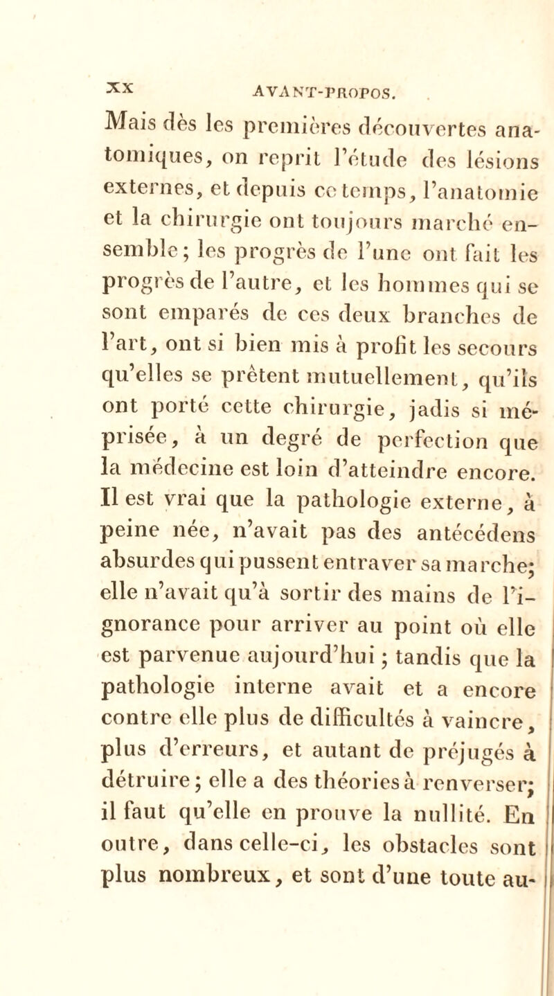 Mais dès les premières découvertes ana- tomiques, on reprit l’étude des lésions externes, et depuis ce temps, l’anatomie et la chirurgie ont toujours marché en- semble; les progrès de l’une ont fait les progrès de l’autre, et les hommes qui se sont emparés de ces deux branches de l’art, ont si bien mis à prolit les secours qu’elles se prêtent mutuellement, qu’ils ont porté cette chirurgie, jadis si mé- prisée, à un degré de perfection que la médecine est loin d’atteindre encore. Il est vrai que la pathologie externe, à peine née, n’avait pas des antécédens absurdes qui pussent entraver sa marche; elle n’avait qu’à sortir des mains de l’i- gnorance pour arriver au point où elle est parvenue aujourd’hui ; tandis que la pathologie interne avait et a encore contre elle plus de difficultés à vaincre, plus d’erreurs, et autant de préjugés à détruire ; elle a des théories à renverser; il faut qu’elle en prouve la nullité. En outre, dans celle-ci, les obstacles sont plus nombreux, et sont d’une toute au-