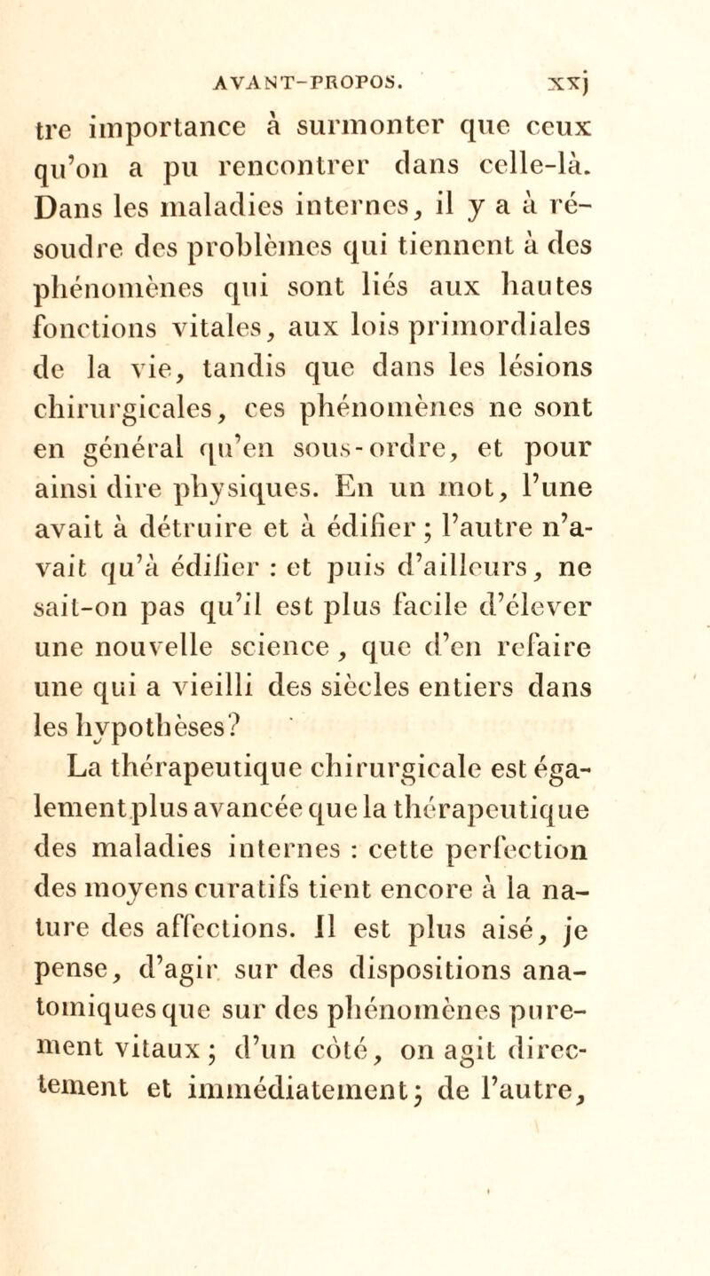 tre importance à surmonter que ceux qu’on a pu rencontrer clans celle-là. Dans les maladies internes, il y a à ré- soudre des problèmes qui tiennent à des phénomènes qui sont liés aux liantes fonctions vitales, aux lois primordiales de la vie, tandis que dans les lésions chirurgicales, ces phénomènes ne sont en général qu’en sous-ordre, et pour ainsi dire physiques. En un mot, l’une avait à détruire et à édifier ; l’autre n’a- vait qu’à édifier : et puis d’ailleurs, ne sait-on pas qu’il est plus facile d’élever une nouvelle science, que d’en refaire une qui a vieilli des siècles entiers dans les hypothèses? La thérapeutique chirurgicale est éga- lement plus avancée que la thérapeutique des maladies internes : cette perfection des moyens curatifs tient encore à la na- ture des affections. J1 est plus aisé, je pense, d’agir sur des dispositions ana- tomiques que sur des phénomènes pure- ment vitaux; d’un coté, on agit direc- tement et immédiatement; de l’autre.