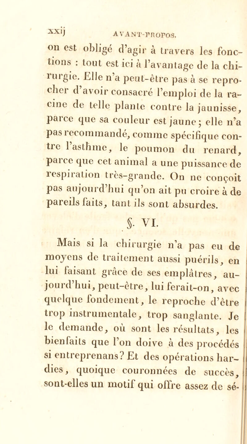 on est obligé d’agir à travers les fonc- tions : tout est ici à l’avantage de la chi- i u 1 gie. Elle n a peut-être pas à se repro- ( bei d avoir consacre l’emploi de la ra- cine de telle plante contre la jaunisse, paice que sa couleur est jaune} elle n’a pas 1 ecommande, comme spécifique con- tie 1 asthme, le poumon du renard, pane que cet animal a une puissance de respii ation tres-grande. On ne conçoit pas aujourd’hui qu’on ait pu croire à de pareils laits, tant ils sont absurdes. . §• VI. Mais si la chirurgie n’a pas eu de moyens de traitement aussi puérils, en lui faisant grâce de ses emplâtres, au- jourd’hui, peut-être, lui ferait-on, avec quelque fondement, le reproche d’être trop instrumentale, trop sanglante. Je le demande, où sont les résultats, les bienfaits que l’on doive à des procédés si entreprenans? Et des opérations har- dies, quoique couronnées de succès, sont-elles un motif qui offre assez de sé-