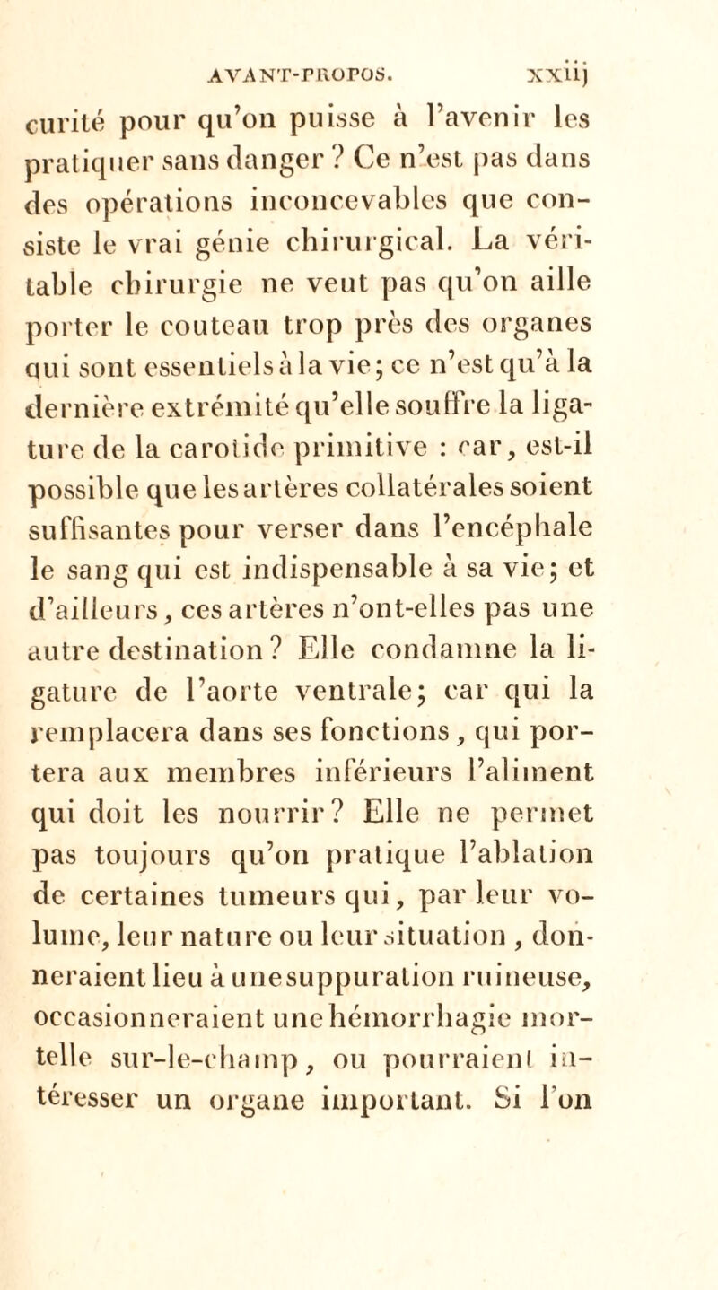 curité pour qu’on puisse à l’avenir les pratiquer sans danger ? Ce n’est pas dans des opérations inconcevables que con- siste le vrai génie chirurgical. La véri- table chirurgie ne veut pas qu’on aille porter le couteau trop près des organes qui sont essentiels à la vie; ce n’est qu’à la dernière extrémité qu’elle souffre la liga- ture de la carotide primitive : ear, est-il possible que les artères collatérales soient suffisantes pour verser dans l’encéphale le sang qui est indispensable à sa vie; et d’ailleurs, ces artères n’ont-elles pas une autre destination ? Elle condamne la li- gature de l’aorte ventrale; car qui la remplacera dans ses fonctions, qui por- tera aux membres inférieurs l’aliment qui doit les nourrir? Elle ne permet pas toujours qu’on pratique l’ablation de certaines tumeurs qui, parleur vo- lume, leur nature ou leur situation , don- neraient lieu à unesuppuration ruineuse, occasionneraient une hémorrhagie mor- telle sur-le-champ, ou pourraient in- téresser un organe important. Si Ton