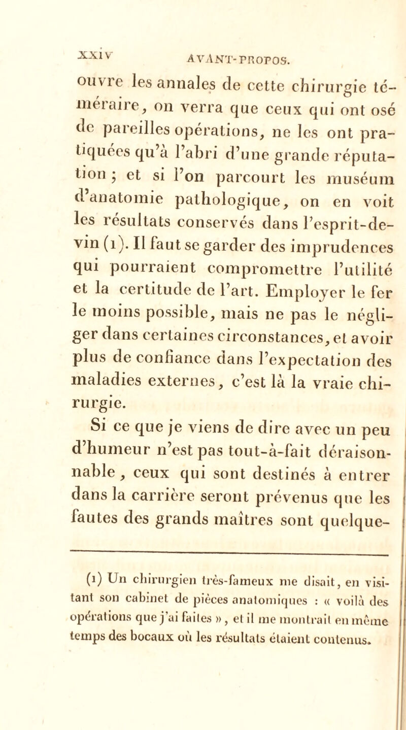 ouvie les annales de cette chirurgie té- méraire, on verra que ceux qui ont osé de pareilles opérations, ne les ont pra- tiquées qu’a l’abri d’une grande réputa- tion • et si l’on parcourt les muséum d’anatomie pathologique, on en voit les résultats conservés dans l’esprit-de- vin (1). II faut se garder des imprudences qui pourraient compromettre l’utilité et la certitude de l’art. Employer le fer le moins possible, mais ne pas le négli- ger dans certaines circonstances, et avoir plus de confiance dans 1 ’expectation des maladies externes, c’est là la vraie chi- rurgie. Si ce que je viens de dire avec un peu d humeur n’est pas tout-à-fait déraison- nable , ceux qui sont destinés à entrer dans la carrière seront prévenus que les fautes des grands maîtres sont quelque- (1) Un chirurgien très-fameux me disait, en visi- tant son cabinet de pièces anatomiques : « voilà des opérations que j’ai faites », et il me montrait en même temps des bocaux ou les résultats étaient contenus.