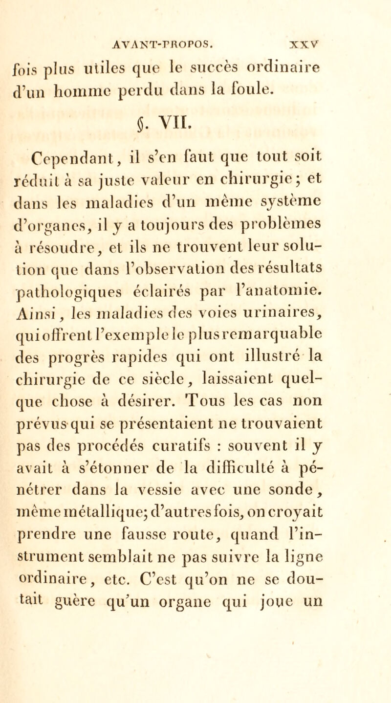 fois plus utiles que le succès ordinaire d’un homme perdu dans la foule. j. VII. Cependant , il s’en faut que tout soit réduit à sa juste valeur en chirurgie; et dans les maladies d’un même système d’organes, il y a toujours des problèmes à résoudre, et ils ne trouvent leur solu- tion que dans l’observation des résultats pathologiques éclairés par l’anatomie. Ainsi, les maladies des voies urinaires, qu i offren t l’ex em p 1 e le p 1 us r em a r q u able des progrès rapides qui ont illustré la chirurgie de ce siècle, laissaient quel- que chose à désirer. Tous les cas non prévus qui se présentaient ne trouvaient pas des procédés curatifs : souvent il y avait à s’étonner de la difficulté à pé- nétrer dans la vessie avec une sonde, même métallique; d’autres fois, on croyait prendre une fausse route, quand l’in- strument semblait ne pas suivre la ligne ordinaire, etc. C’est qu’on ne se dou- tait guère qu’un organe qui joue un