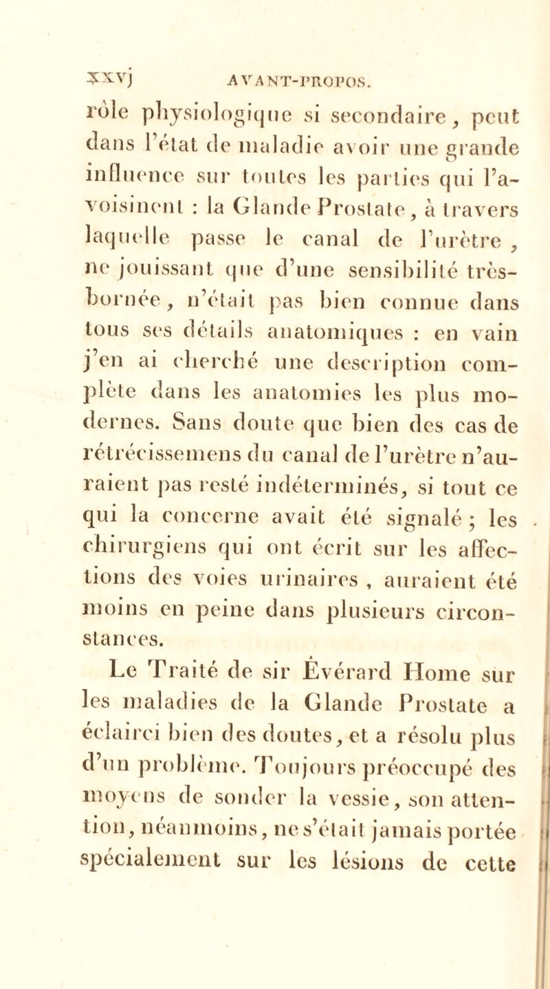 rôle physiologique si secondaire, peut dans l’état de maladie avoir une grande influence sur toutes les parties qui l’a- voisinent : la Glande Prostate, à travers laquelle passe le canal de l’urètre , ne jouissant que d’une sensibilité très- bornée, n’était pas bien connue dans tous ses détails anatomiques : en vain j’en ai cherché une description com- plète dans les anatomies les plus mo- dernes. Sans doute que bien des cas de retrécissemens du canal de l’urètre n’au- raient pas resté indéterminés, si tout ce qui la concerne avait été signalé ; les chirurgiens qui ont écrit sur les affec- tions des voies urinaires , auraient été moins en peine dans plusieurs circon- stances. Le Traité de sir Evérard Home sur les maladies de la Glande Prostate a éclairci bien des doutes, et a résolu plus ) d’un problème. Toujours préoccupé des moyens de sonder la vessie, son atten- lion, néanmoins, ne s’était jamais portée spécialement sur les lésions de cette j