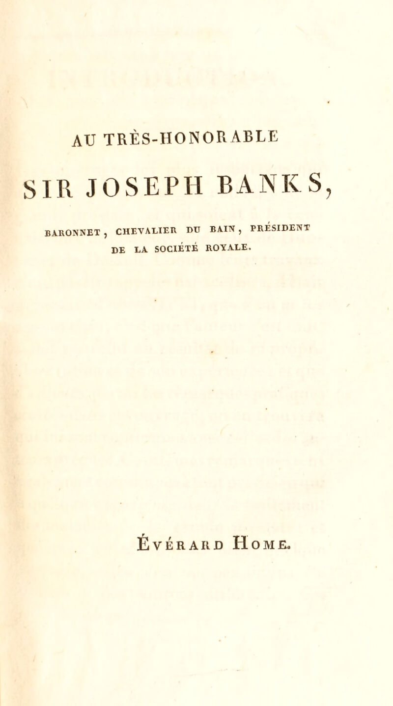 AU TRÈS-HONORABLE SIR JOSEPH BANK S, BARONNET , CHEVALIER DU BAIN , PRESIDENT DE LA SOCIÉTÉ ROYALE. Évérard Home.