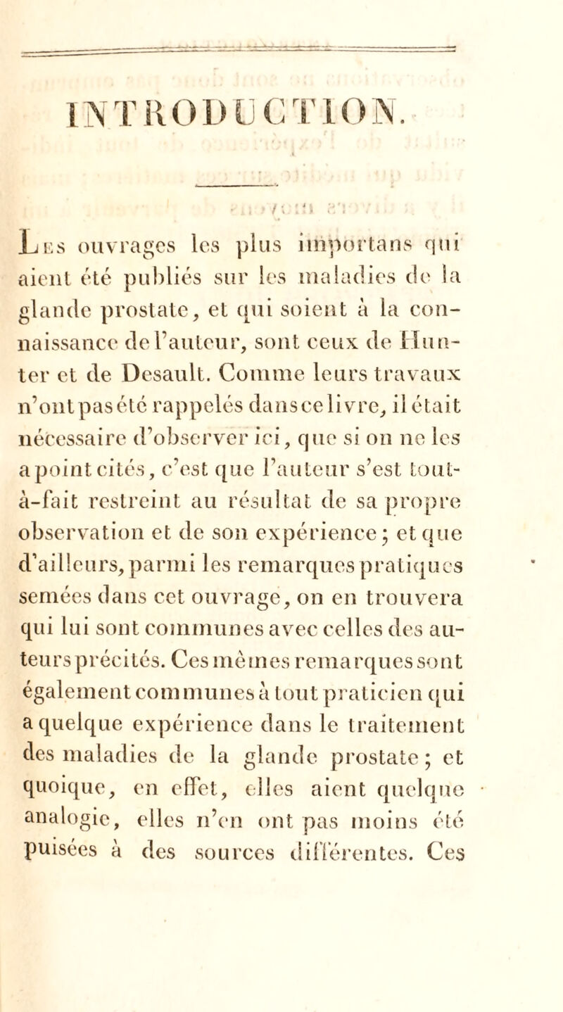 INTRODUCTION. •ü t n:iu f*/i Lus ouvrages les plus importons qui aient été publiés sur les maladies de la glande prostate, et qui soient à la con- naissance de l’auteur, sont ceux de Hun- ier et de Desault. Comme leurs travaux n’ontpasété rappelés danscelivre, il était nécessaire d’observer ici, que si on ne les apointcités, c’est que l’auteur s’est tout- à-fait restreint au résultat de sa propre observation et de son expérience; et que d’ailleurs,parmi les remarques pratiques semées dans cet ouvrage, on en trouvera qui lui sont communes avec celles des au- teurs précités. Ces mêmes remarques sont également communes à tout praticien qui a quelque expérience dans le traitement des maladies de la glande prostate ; et quoique, en effet, (lies aient quelque analogie, elles n’en ont pas moins été puisées à des sources différentes. Ces