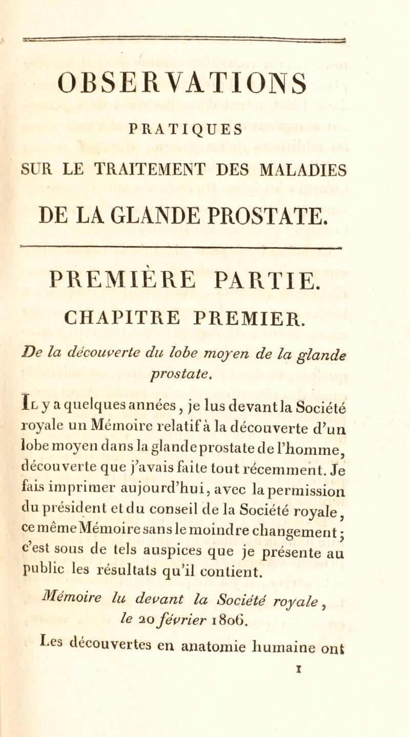 OBSERVATIONS PRATIQUES SUR LE TRAITEMENT DES MALADIES DE LA GLANDE PROSTATE. PREMIÈRE PARTIE. CHAPITRE PREMIER. De la découverte du lobe moy en de la glande prostate. Il y a quelques années, je lus devant la Société royale un Mémoire relatif à la découverte d’un lobe moyen dans la glande prostate de l’homme, découverte que j’avais faite tout récemment. Je fais imprimer aujourd’hui, avec la permission du président et du conseil de la Société royale, ce mêmeMémoire sans le moindre changement ; c’est sous de tels auspices que je présente au public les résultats qu’il contient. Mémoire lu devant la Société royale, le 20 février 1806. Les découvertes en anatomie humaine ont
