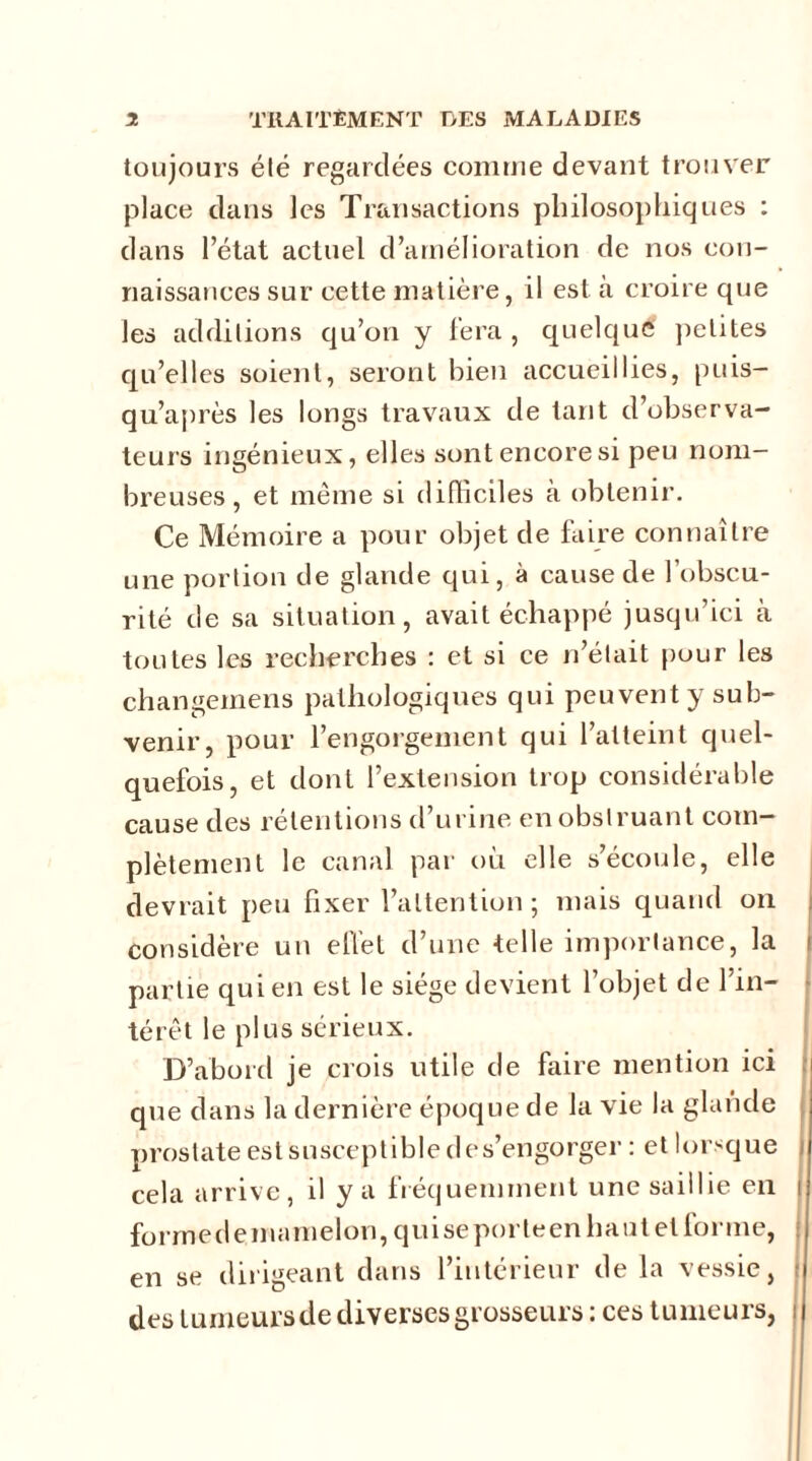 toujours été regardées comme devant trouver place dans les Transactions philosophiques : dans l’état actuel d’amélioration de nos con- naissances sur cette matière, il est à croire que les additions qu’on y fera , quelque petites qu’elles soient, seront bien accueillies, puis- qu’après les longs travaux de tant d’observa- teurs ingénieux, elles sont encore si peu nom- breuses , et même si difficiles à obtenir. Ce Mémoire a pour objet de faire connaître une portion de glande qui, à cause de l’obscu- rité de sa situation, avait échappé jusqu’ici à toutes les recherches : et si ce n’était pour les changemens pathologiques qui peuvent y sub- venir, pour l’engorgement qui l’atteint quel- quefois, et dont l’extension trop considérable cause des rétentions d’urine en obstruant com- plètement le canal par où elle s’écoule, elle devrait peu fixer l’attention ; mais quand on considère un effet d’une telle importance, la i partie qui en est le siège devient l’objet de l’in- térêt le plus sérieux. D’abord je crois utile de faire mention ici que dans la dernière époque de la vie la glande prostate est susceptible des’engorger : et lorsque cela arrive, il y a fréquemment une saillie en i formedemamelon,quiseporteenhautetforme, en se dirigeant dans l’intérieur delà vessie, • des tumeurs de diverses grosseurs : ces tumeurs,
