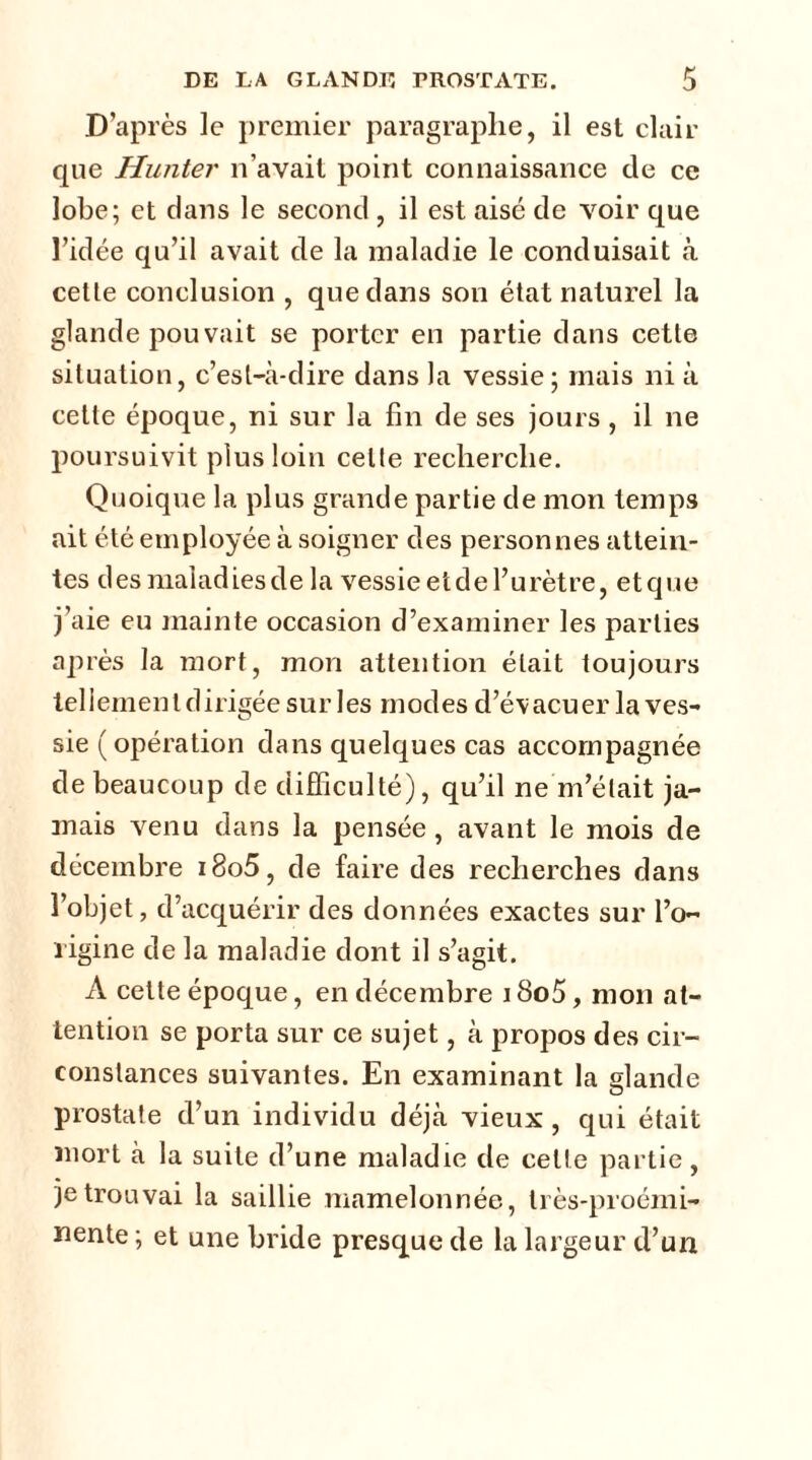 D’après le premier paragraphe, il est clair que Hunter n’avait point connaissance de ce lobe; et dans le second , il est aisé de voir que l’idée qu’il avait de la maladie le conduisait à cette conclusion , que dans son état naturel la glande pou vait se porter en partie dans cette situation, c’est-à-dire dans la vessie; mais ni à cette époque, ni sur la fin de ses jours, il ne poursuivit plus loin celte recherche. Quoique la plus grande partie de mon temps ait été employée à soigner des personnes attein- tes des maladies de la vessieetdel’urètre, etque j’aie eu mainte occasion d’examiner les parties après la mort, mon attention était toujours tellement dirigée sur les modes d’évacuer la ves- sie ( opération dans quelques cas accompagnée de beaucoup de difficulté), qu’il ne m’était ja- mais venu dans la pensée, avant le mois de décembre i8o5, de faire des recherches dans l’objet, d’acquérir des données exactes sur l’o- rigine de la maladie dont il s’agit. A cette époque, en décembre 18o5, mon at- tention se porta sur ce sujet, à propos des cir- constances suivantes. En examinant la glande prostate d’un individu déjà vieux, qui était mort à la suite d’une maladie de celle partie, je trouvai la saillie mamelonnée, très-proémi- nente ; et une bride presque de la largeur d’un
