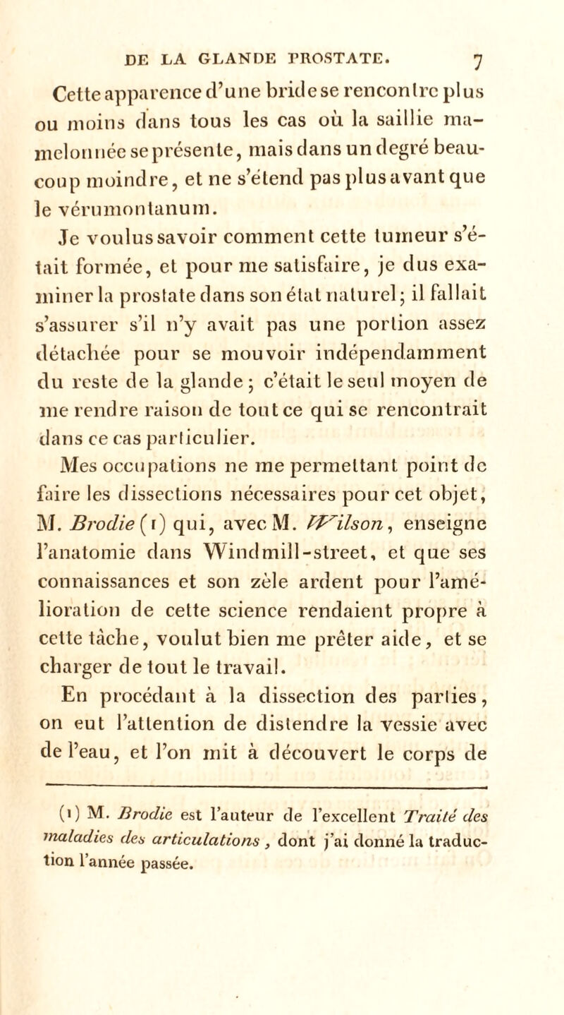 Cette apparence d’une bride se rencontre plus ou moins dans tous les cas ou la saillie ma- melonnée se présente, mais dans un degré beau- coup moindre, et ne s’étend pas plus avant que le vérumontanum. Je voulus savoir comment cette tumeur s’é- tait formée, et pour me satisfaire, je dus exa- miner la prostate dans son état naturel; il fallait s’assurer s’il n’y avait pas une portion assez détachée pour se mouvoir indépendamment du reste de la glande; c’était le seul moyen de me rendre raison de tout ce qui se rencontrait dans ce cas particulier. Mes occupations ne me permettant point de faire les dissections nécessaires pour cet objet, M. BrodieÇi) qui, avecM. IVilson, enseigne l’anatomie dans Windmill-street, et que ses connaissances et son zèle ardent pour l’amé- lioration de cette science rendaient propre à cette tâche, voulut bien me prêter aide, et se charger de tout le travail. En procédant à la dissection des parties, on eut l’attention de distendre la vessie avec de l’eau, et l’on mit à découvert le corps de (1) M. firoclie est l’auteur de l’excellent Traité des maladies des articulations , dont j’ai donné la traduc- tion l’année passée.