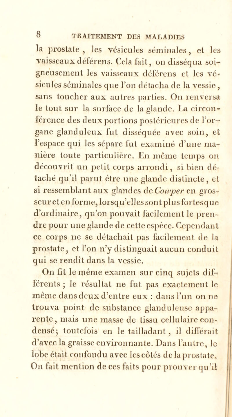la prostate, les vésicules séminales, et les vaisseaux déférens. Cela fait, on disséqua soi- gneusement les vaisseaux déférens et les vé- sicules séminales que l’on détacha de la vessie, sans toucher aux autres parties. On renversa le tout sur la surface de la glande. La circon- férence des deux portions postérieures de l’or- gane glanduleux fut disséquée avec soin, et l’espace qui les sépare fut examiné d’une ma- nière toute particulière. En même temps on découvrit un petit corps arrondi, si bien dé- taché qu’il parut être une glande distincte, et si ressemblant aux glandes de Cowper en gros- seurelenforme,lorsqu ellessontpîusfortesque d’ordinaire, qu’on pouvait facilement le pren- dre pour une glande de cette espèce. Cependant ce corps 11e se détachait pas facilement de la prostate, et l’on n’y distinguait aucun conduit qui se rendit dans la vessie. On fit le même examen sur cinq sujets dif- férents ; le résultat 11e fut pas exactement le même dans deux d’entre eux : dans l’un on ne trouva point de substance glanduleuse appa- rente, mais une masse de tissu cellulaire con- densé; toutefois en le tailladant , il différait d’avec la graisse environnante. Dans l’autre, le lobe était confondu avec les côtés de la prostate. O11 fait mention de ces faits pour prouver qu’il