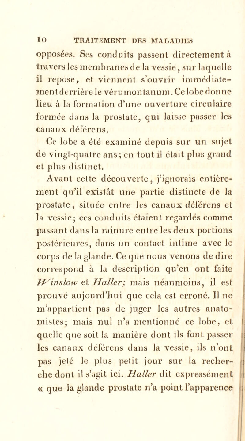 opposées. Si-s conduits passent directement à travers les membranes de la vessie, sur- laquelle 11 repose, et viennent s'ouvrir immédiate- ment derrière le vérumontanum. Ce lobe donne lieu à la forma lion d’une ouverture circulaire formée dans la prostate, qui laisse passer les canaux déférens. Ce lobe a été examiné depuis sur un sujet de vingt-qualre ans; en tout il était plus grand et plus distinct. Avant cette découverte, j’ignorais entière- ment qu’il existât une partie distincte de la prostate, située entre les canaux déférens et la vessie; ces conduits étaient regardés comme passant dans la rainure entre les deux portions postérieures, dans un contact intime avec le corps de la glande. Ce que nous venons de dire correspond à la description qu’en ont faite JHinslow et Haller; mais néanmoins, il est prouvé aujourd’hui que cela est erroné. Il ne m’appartient pas de juger les autres anato- mistes; mais nul n’a mentionné ce lobe, et quelle que soit la manière dont ils font passer i les canaux déférens dans la vessie, ils n’ont pas jeté le plus petit jour sur la recher- che dont il s’agit ici. Haller dit expressément a que la glande prostate n’a point l’apparence
