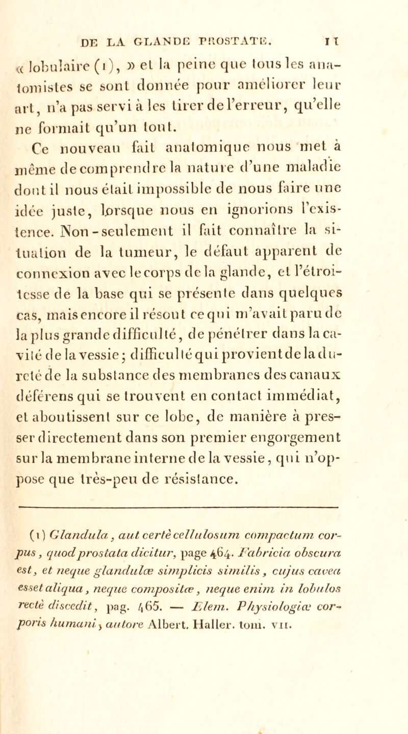 « lobulaire (i), » el la peine que tous les ana- tomistes se sont donnée pour améliorer leur art, n’a pas servi à les tirer de l’erreur, qu’elle ne formait qu’un tout. Ce nouveau fait anatomique nous met à même de comprend re la nature d’une maladie dont il nous était impossible de nous faire une idée juste, lorsque nous en ignorions l’exis- tence. Non-seulement il fait connaître la si- tuation de la tumeur, le défaut apparent de connexion avec lecorps delà glande, et l’étroi- tesse de la base qui se présente dans quelques cas, mais encore il résout requi m’avait paru de la plus grande difficulté, de pénétrer dans la ca- vité delà vessie ; difficul lé qui provient de la du- reté de la substance des membranes des canaux déférens qui se trouvent en contact immédiat, et aboutissent sur ce lobe, de manière à pres- ser directement dans son premier engorgement sur la membrane interne de la vessie, qui n’op- pose que très-peu de résistance. (0 Glandula, aut certè cellulosum compactujn cor- pus, quoclprostata clicitur, page 464. Fcibricici obscura est, et neque glandulæ simplicis similis, cujus cctvea esset aliqua, neque composites, necjue enim in lobulos rectè disccdit, pag. /,65. — Fient. Physiologies cor- ports humant., au tore Albert. Haller, tom. vu.