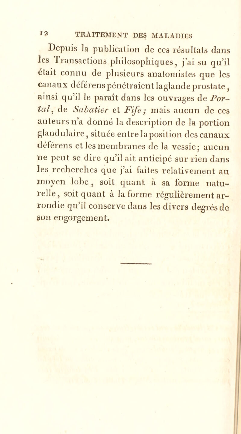 Depuis la publication de ces résultats dans les Transactions philosophiques, j’ai su qu’il était connu de plusieurs anatomistes que les canaux déférenspénétraientlaglandeprostate, ainsi qu’il le paraît dans les ouvrages de Por- tai , de Sabatier et Fife; mais aucun de ces auteurs n’a donné la description de la portion glandulaire, située entre la position des canaux déférens et les membranes de la vessie- aucun ne peut se dire qu’il ait anticipé sur rien dans les recherches que j’ai faites relativement au moyen lobe, soit quant à sa forme natu- relle, soit quant cà la forme régulièrement ar- rondie qu’il conserve dans les divers degrés de son engorgement.