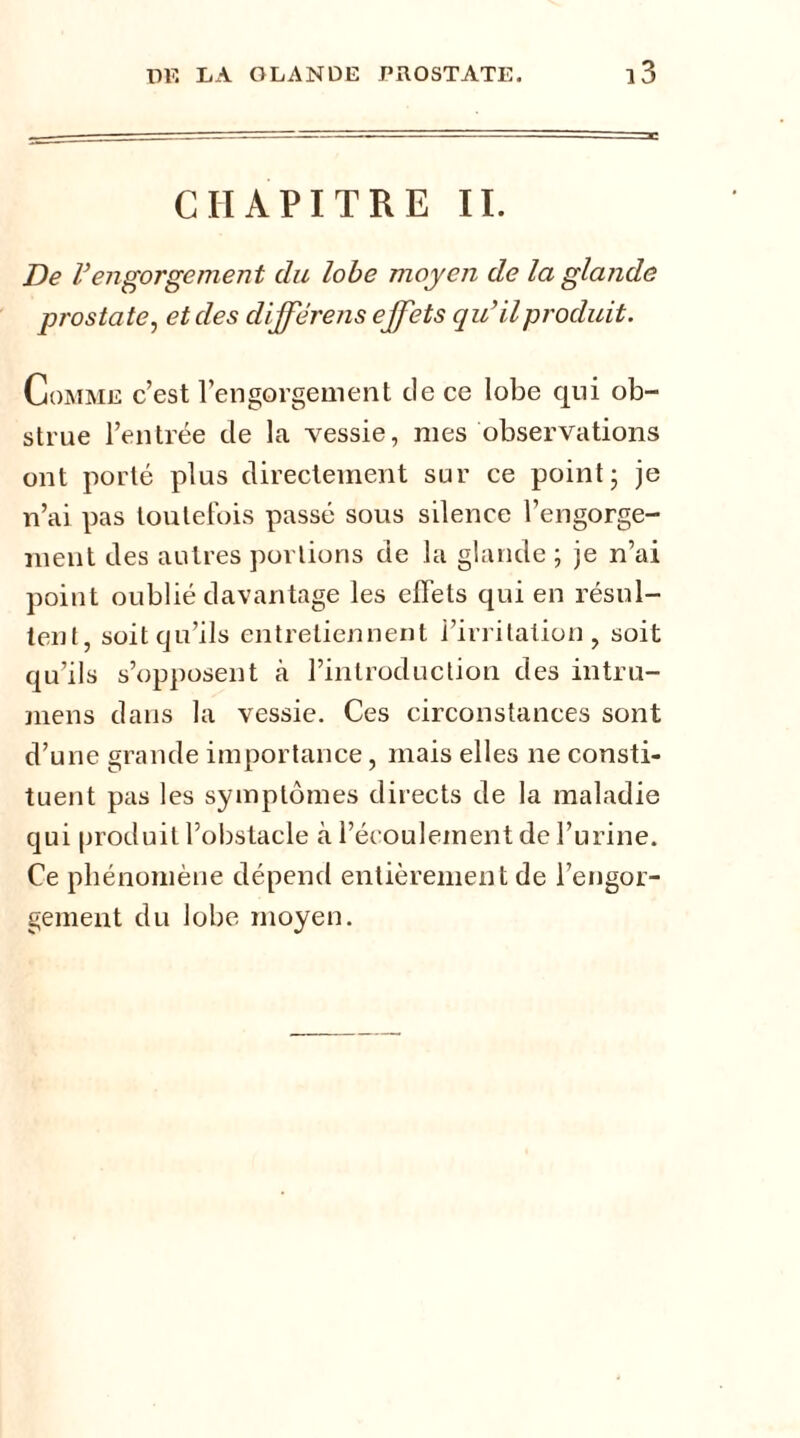 CHAPITRE IL De Vengorgement du lobe moyen de la glande prostate, et des diffërens effets qu’il produit. Comme c’est l’engorgement de ce lobe qui ob- strue l’entrée de la vessie, mes observations ont porté plus directement sur ce point; je n’ai pas toutefois passé sous silence l’engorge- ment des autres portions de la glande ; je n’ai point oublié davantage les effets qui en résul- tent, soitcju’ils entretiennent i’irritalion , soit qu’ils s’opposent fà l’introduction des intru- mens dans la vessie. Ces circonstances sont d’une grande importance, mais elles ne consti- tuent pas les symptômes directs de la maladie qui produit l’obstacle à l’écoulement de l’urine. Ce phénomène dépend entièrement de l’engor- gement du lobe moyen.