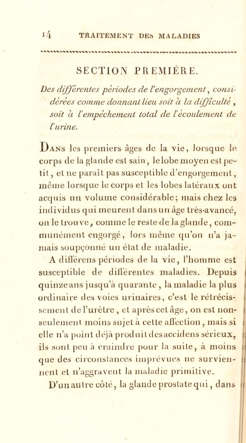 SECTION PREMIÈRE. Des différentes périodes de iengorgement, consi- dérées comme donnant lieu soit a la difficulté , soit a lempêchement total de iécoulement de l'urine. Dans les premiers âges de la vie, lorsque le corps de la glande esl sain, lelobemoyen est pe- tit , et ne paraît pas susceptible d’engorgement, même lorsque le corps et les lobes latéraux ont acquis un volume considérable; mais chez les individus qui meurent dans un âge très-avancé, on le trouve, comme le reste de la glande, com- munément engorgé, lors même qu’on n’a ja- mais soupçonné un état de maladie. A différens périodes de la vie, l’homme est i susceptible de différentes maladies. Depuis ■ quinzeans jusqu’à quarante, la maladie la plus ordinaire des voies urinaires, c’est le rétrécis- sement de l’urètre , et après cet âge, on est non- i seulement moins sujet à celte affection , mais si j elle n’a point déjà produit desaccidens sérieux, ; ils sont peu à craindre pour la suite, à moins i que des circonstances imprévues ne survien- i lient et n’aggravent la maladie primitive. D’un au Ire coté, la glande prostate qui, dans i