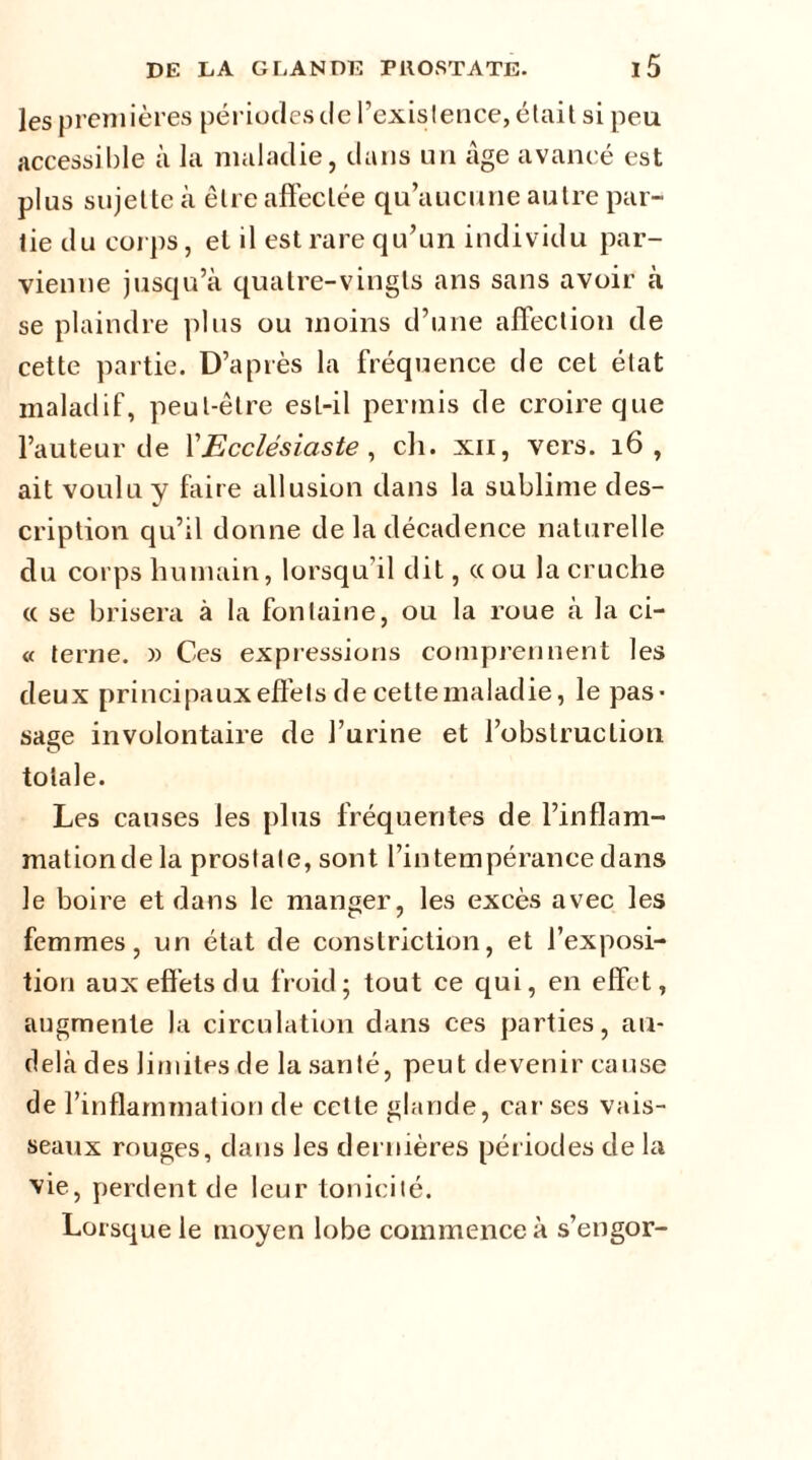 les premières périodes de l’existence, était si peu accessible à la maladie, dans un âge avancé est plus sujeltc à être affectée qu’aucune autre par- tie du corps, el il est rare qu’un individu par- vienne jusqu’à quatre-vingts ans sans avoir à se plaindre plus ou moins d’une affection de cette partie. D’après la fréquence de cet état maladif, peut-être est-il permis de croire que l’auteur de l'Ecclésiaste, ch. xii, vers. 16 , ait voulu y faire allusion dans la sublime des- cription qu’il donne de la décadence naturelle du corps humain, lorsqu'il dit, «ou la cruche « se brisera à la fontaine, ou la roue à la ci- « terne. » Ces expressions comprennent les deux principaux effets de cettemaladie, le pas- sage involontaire de l’urine et l’obstruction totale. Les causes les plus fréquentes de l’in fl a m- mationdela prostate, sont l’intempérance dans le boire et dans le manger, les excès avec les femmes, un état de constriction, et l’exposi- tion aux effets du froid; tout ce qui, en effet, augmente la circulation dans ces parties, au- delà des limites de la santé, peut devenir cause de l’inflammation de cette glande, car ses vais- seaux rouges, dans les dernières périodes de la vie, perdent de leur tonicité. Lorsque le moyen lobe commence à s’engor-