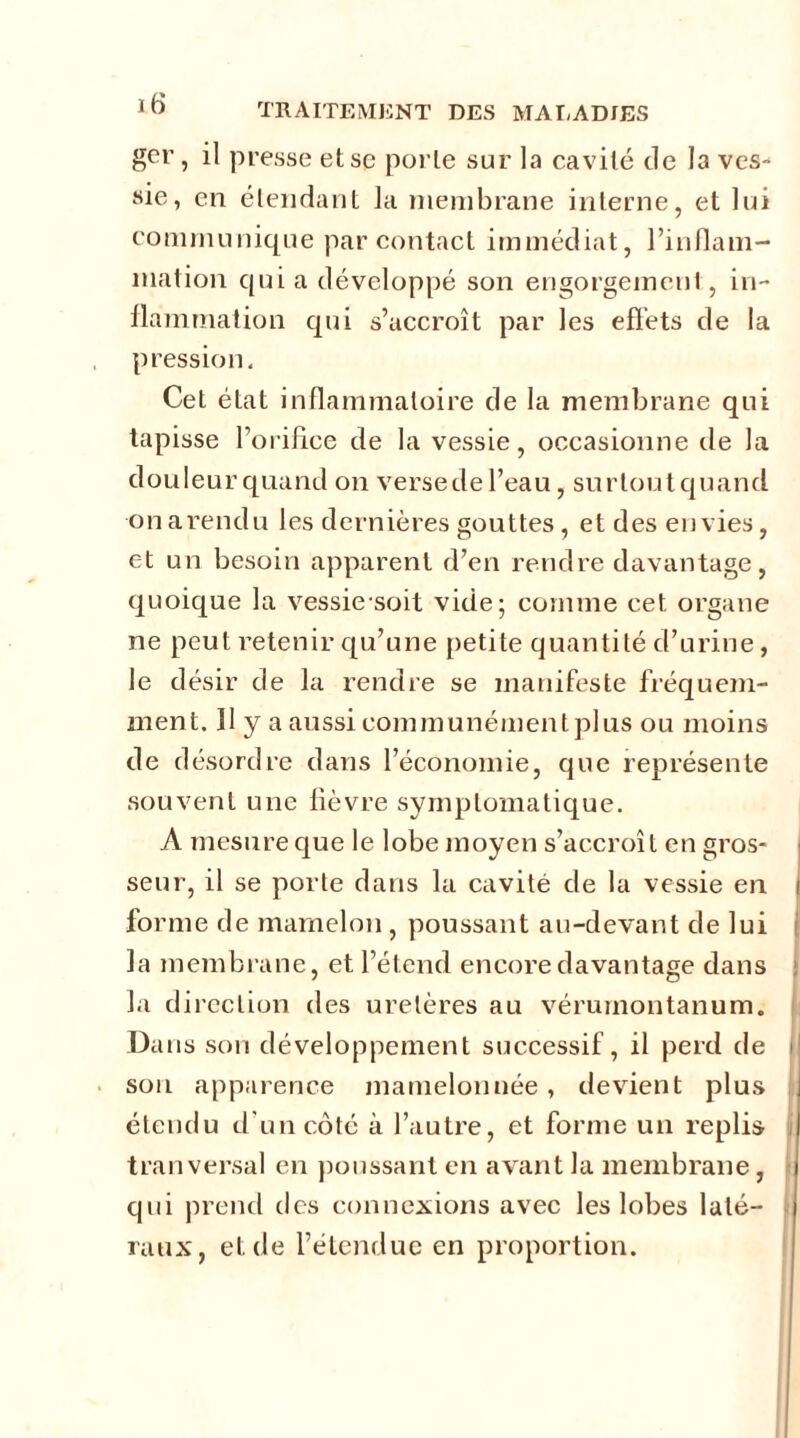 gcr , il presse et se porte sur la cavité de la ves- sie, en étendant la membrane interne, et lui communique par contact immédiat, l’inflam- mation qui a développé son engorgemenl, in- flammation qui s’accroît par les effets de la pression. Cet état inflammatoire de la membrane qui tapisse l’orifice de la vessie, occasionne de la douleurqnand on verse de l’eau, surtoutquand onarendu les dernières gouttes, et des envies, et un besoin apparent d’en rendre davantage, quoique la vessie soit vide; comme cet organe ne peut retenir qu’une petite quantité d’urine, le désir de la rendre se manifeste fréquem- ment. 11 y a aussi communément plus ou moins de désordre dans l’économie, que représente souvent une fièvre symptomatique. A mesure que le lobe moyen s’accroît en gros- seur, il se porte dans la cavité de la vessie en i forme de mamelon , poussant au-devant de lui la membrane, et l’étend encore davantage dans la direction des uretères au véruinontanum. Da us son développement successif, il perd de I son apparence mamelonnée, devient plus étendu d'un côté à l’autre, et forme un replis tranversal en poussant en avant la membrane, qui prend des connexions avec les lobes laté- raux, et de l’étendue en proportion.