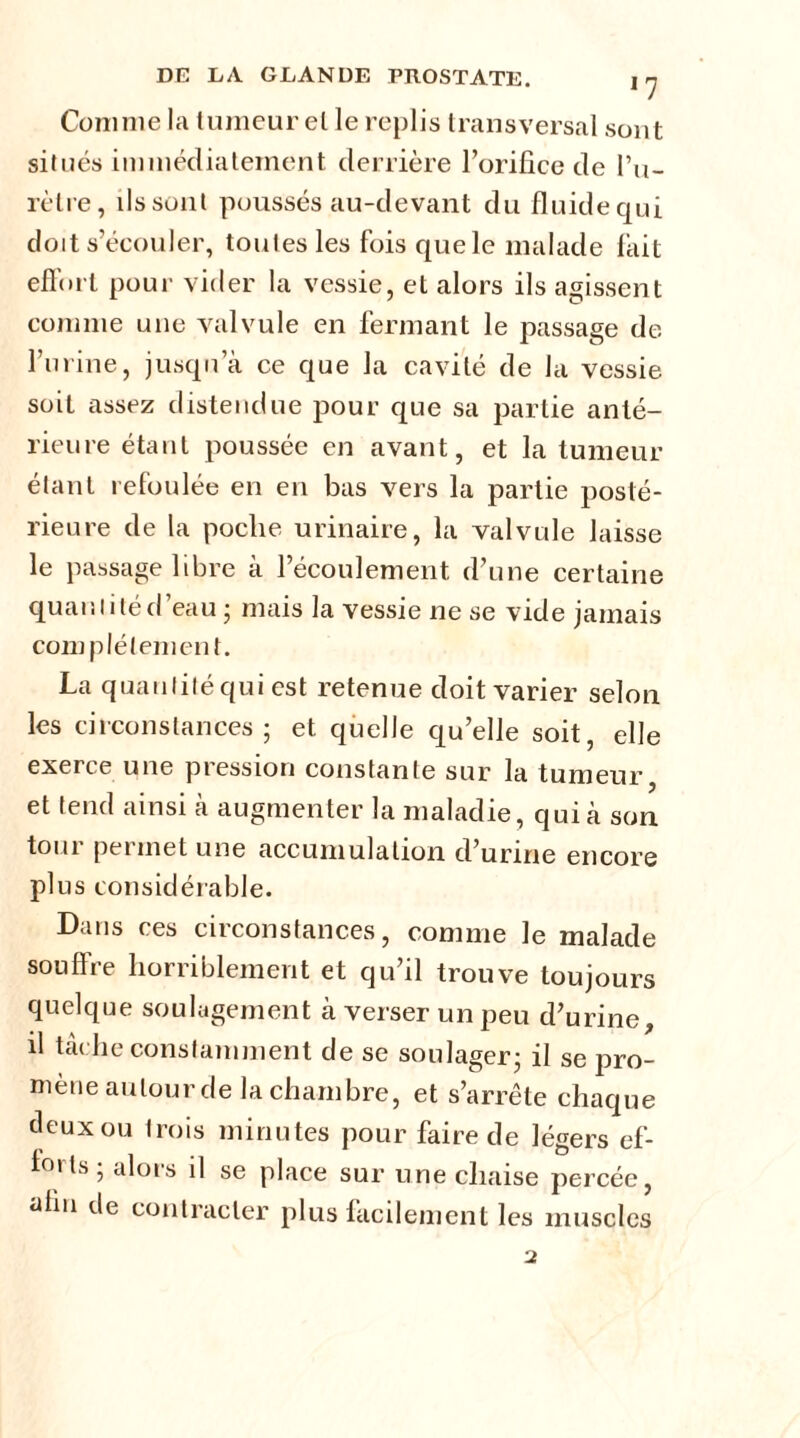 Comme la tumeur el le replis transversal sont situés immédiatement derrière l’orifice de Pu- rèlre, ils sont poussés au-devant du fluide qui doit s’écouler, toutes les fois que le malade fait effort pour vider la vessie, et alors ils agissent comme une valvule en fermant le passage de l’urine, jusqu a ce que la cavité de la vessie soit assez distendue pour que sa partie anté- rieure étant poussée en avant, et la tumeur étant refoulée en en bas vers la partie posté- rieure de la poclie urinaire, la valvule laisse le passage libre à l’écoulement, d’une certaine quantiléd eau; mais la vessie ne se vide jamais com plélement. La quantité qui est retenue doit varier selon les circonstances; et quelle qu’elle soit, elle exerce une pression constante sur la tumeur et tend ainsi k augmenter la maladie, qui à son tout permet une accumulation d’urine encore plus considérable. Dans ces circonstances, comme le malade souffre horriblement et qu’il trouve toujours quelque soulagement à verser un peu d’urine, il tâche constamment de se soulager; il se pro- mène autour de la chambre, et s’arrête chaque deux ou trois minutes pour faire de légers ef- 1°> ls ; alors il se place sur une chaise percée, afin de contracter plus facilement les muscles 2